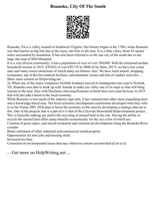 Roanoke, City Of The South
Roanoke, VA is a valley located in Southwest Virginia. Our history began in the 1700 s when Roanoke
was then known as big lick due to the many salt licks in the area. It is a little valley about 43 square
miles surrounded by mountains. It has also been referred to as the star city of the south due to our
large star atop of Mill Mountain.
It is a very diverse community; it has a population of over of over 200,000. With the estimated median
household income in 2015: $39,835 (it was $30,719 in 2000) (City Data, 2017), we have low crime
rates and many tourist attractions of which many are historic sites. We have local airport, shopping,
restaurants, top of the line medical facilities, entertainment venues and lots of outdoor activities. ...
Show more content on Helpwriting.net ...
3). When one of the major companies Norfolk Southern moved its headquarters last year to Norfolk,
VA, Roanoke was able to hook up with Amtrak to make our valley one of its stops so that will bring
tourists to the area. Also with Deschutes choosing Roanoke to build their east coast brewery in 2019
that will also add a boost to the local economy.
While Roanoke is lost much of the industry type jobs, it has ventured into other areas expanding more
into a knowledge based area. The local economic development commission developed what they refer
to as the Vision 2001 2020 plan to boost the economy in this area by developing a strategy plan do to
this. One of the projects that is a part of it is that of the Citywide Brownfield Redevelopment project.
This is basically making use and/or the recycling of unused land in the city. Having the ability to
recycle the unused land offers many benefits economically for the city a few of which are:
Creation of green space, and mixed residential and commercial development along the Roanoke River
corridor.
Better utilization of other industrial and commercial zoned property.
Opportunities for new jobs and housing stock.
Increased tax base
Correction of environmental issues that may otherwise remain uncontrolled (Carr et al.
... Get more on HelpWriting.net ...
 