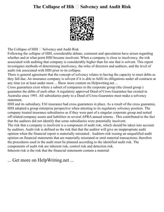 The Collapse of Hih – Solvency and Audit Risk
The Collapse of HIH – Solvency and Audit Risk
Following the collapse of HIH, considerable debate, comment and speculation have arisen regarding
whether and at what point HIH became insolvent. When a company is close to insolvency, the risk
associated with auditing that company is considerably higher than for one that is solvent. This report
investigates methods of determining insolvency, the roles of directors and auditors, and the level of
audit risk associated with HIH prior to its collapse.
There is general agreement that the concept of solvency relates to having the capacity to meet debts as
they fall due. An insurance company is solvent if it is able to fulfil its obligations under all contracts at
any time (or at least under most ... Show more content on Helpwriting.net ...
Cross guarantees exist where a subset of companies in the corporate group (the closed group )
guarantee the debts of each other. A regulatory approved Deed of Cross Guarantee has existed in
Australia since 1991. All subsidiaries party to a Deed of Cross Guarantee must make a solvency
statement.
HIH and its subsidiary, FAI insurance had cross guarantees in place. As a result of the cross guarantee,
HIH adopted a group enterprise perspective when attesting to its regulatory solvency position. The
company treated insurance subsidiaries as if they were part of a singular corporate group and netted
off related company assets and liabilities in several APRA annual returns . This contributed to the fact
that the auditors did not identify that some subsidiaries were potentially insolvent.
The risk that a company is insolvent is a component of audit risk, which should be taken into account
by auditors. Audit risk is defined as the risk that that the auditor will give an inappropriate audit
opinion when the financial report is materially misstated . Auditors risk issuing an unqualified audit
opinion on financial statements that are materially misstated or omit material transactions; therefore
the procedures used in the audit must be planned according to the identified audit risk. The
components of audit risk are inherent risk, control risk and detection risk.
Inherent risk is the risk that the financial statements contain a material
... Get more on HelpWriting.net ...
 