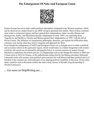 The Enlargement Of Nato And European Union
Eastern Europe has never had a stable political atmosphere compared to the Western countries, which
can be observed as a major threat to any MNC trying to penetrate this market. Most of these countries
were under a communist regime and have gained their independence rather recently (Bosnia and
Herzegovina, Serbia, and Macedonia became independent in early 1990 s, by separating from
Yugoslavia, and Moldova, Ukraine and Belarus gained their independence in 1991, with the fall of
Soviet Union). The influence of communistic philosophy, therefore, can explain the difficulties these
countries were facing when they tried to integrate and approach the West.
Even though the enlargement of NATO and European Union was a strategic move to make a political
and economic reform in this particular region, which would help it in a better integration with western
countries, the recent rise of nationalist and populist forces in several countries in eastern Europe,
threatens to undermine the reform process. [1] Happenings such as the Orange Revolution in 2004 and
Crimea crisis in 2014 in Ukraine, or the authoritarian ruling style by the Belarus president Aleksandr
Lukasenko (who still sustains close political and economic ties with Russia and bans political and civil
freedom in the country) are solid indicators of an ongoing political instability in this area. On the other
hand, countries such as Romania (which also had a rocky history of decades long dictatorship of
Nicolai Ceausescu),
... Get more on HelpWriting.net ...
 
