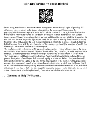 Northern Baroque Vs Italian Baroque
In this essay, the difference between Northern Baroque and Italian Baroque styles of painting, the
differences between a male and a female interpretation, the narrative differences, and the
psychological dilemmas they present to the viewer will be discussed. In the style of Italian Baroque,
Genteleschi s version of Susanna and the Elders use of color is much more vibrant than Ruben s
interpretation. This can be seen in the bright red cape and blue shirt that the right Elder is wearing, the
dull blue sky, the dark purple and light brown robes the left Elder is wearing and with the contrast of
Susanna s white body against the cold concrete bench upon which she is sitting. The detailed carving
behind Susanna along with the smooth surface of the concrete bench could be a symbol of wealth that
her family ... Show more content on Helpwriting.net ...
The helplessness felt by Susanna could represent the feelings felt by many of the women at the time,
as they had nowhere near the amount of power that men had. They could only achieve power through
marriage. Even though they had power in marriage, women were still subservient to the husband.
They were seen as child bearers and bread makers. Apart from the love for their husband, little else
granted them power of the likes of their husband, legally or otherwise. Ruben s interpretation could
represent how men were feeling at the time period, like predators of the night. How they prey on the
unsuspecting widows and unwed women throughout the night brings to mind Jack the Ripper, based
on the sinister tone of Ruben s painting. Susanna could represent the sheer terror that is felt by women
at the time of how they could be the next target for a sexually frustrated male. She is also alone, which
would echo the same point brought about by Genteleschi s rendition of Susanna and the
... Get more on HelpWriting.net ...
 