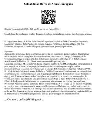 Soldabilidad Barra de Acero Corrugado
Revista Tecnológica ESPOL, Vol. xx, N. xx, pp pp, (Mes, 200x)
Soldabilidad de varillas con resaltes de acero al carbono laminadas en caliente para hormigón armado.
1
Rodrigo Corral Franco1, Julián Peña Estrella2 Ingeniero Mecánico, 2MSc Facultad de Ingeniería
Mecánica y Ciencias de la Producción Escuela Superior Politécnica del Litoral Km. 30.5 Vía
Perimetral, Guayaquil, Ecuador rodrigoxcf@hotmail.com, jpena@espol.edu.ec
Resumen
Actualmente el mercado de la construcción carece de los parámetros que rigen el uso de empalmes
soldados en las barras corrugadas de acero al carbono, aun cuando el Código Ecuatoriano de la
Construcción delega la responsabilidad de fijar estos parámetros al Código D1.4 de la Sociedad
Americana de Soldadura. El ... Show more content on Helpwriting.net ...
Las especificaciones ASTM para varillas de refuerzo, excepto la ASTM A706, deben complementarse
para requerir un informe de las propiedades del material necesarias para cumplir con los
procedimientos de soldadura especificados, en el Código de Soldadura del Acero de Refuerzo (AWS
D 1.4) de la Sociedad Americana de Soldadura. Debido al incremento en el costo de los materiales de
construcción, los constructores hacen uso de cualquier método para disminuir sus costos de mano de
obra, y uno de estos métodos es el de reemplazar los empalmes con alambre de una armadura de
varilla, con puntos de soldadura. Esta practica fue analizada en la Tesis de Grado Estudio Sobre el
Efecto de los Puntos de Soldadura en las propiedades Mecánicas de los Hierros Corrugados de
Producción Nacional , dando como una de sus conclusiones (la No. 11) que De los ensayos realizados,
se concluye que estos aceros no son recomendables para ser soldados en las condiciones en que este
trabajo actualmente se realiza . Sin embargo esto no debe ser motivo para evitar las uniones soldadas
en las varillas de construcción, en vista que la tesis de grado en referencia se realizo en el año 1981, es
la intención de la presente investigación de tesis de grado el seguir los lineamientos del
... Get more on HelpWriting.net ...
 