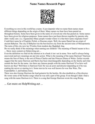 Name Names Research Paper
Everything we own in this world has a name. It just depends what we name them names mean
different things depending on the origin of them. Many names we hear have been pasted on
throughout history. Some have been given in the name of a loved one who has pasted on. Some names
have been given for religious purposes. Some names have just been thrown together by parents who
didn t really care. (i.e. Aquanesha) Many people wonder where it is that their name originates from?
Could their name be of English, Polish, or Russian origin. Well, the name Daniel has an origin of
ancient Babylon. The city of Babylon was the best known city from the ancient ruins of Mesopotamia.
The ruins of this city now lay 59 miles from modern day Baghdad, Iraq.
Do we really think of the meanings when naming our children? The meaning of Daniel means to be a
... Show more content on Helpwriting.net ...
Even the definition we find on the internet or in a book it isn t set in stone. New stuff is always being
uncovered and new meanings are put into action. What is the meaning of the name Harrison? Harrison
means the Son of Harry is the son of Prince Charles and late Princess Diana of Wales. Earlier records
suggest that the name Harrison and Harris has been interchangeable depending on the family and what
sounds the best for the name. Are there any famous people with the name Harrison? If so how well
known are they? Well there is Harrison Ford. He was an actor and director depending on if he was
making the movie or starring in it. Some movies he was well known for was Star Wars, The
Expendables 3, and Indiana Jones.
There was also George Harrison the lead guitarist for the beetles. He also doubled as a film director.
He wrote some of the beetles songs when he was still a part of the group. Even though I didn t find a
song with the name Harrison in it. There is a song that George Harrison wrote the song Rising
... Get more on HelpWriting.net ...
 