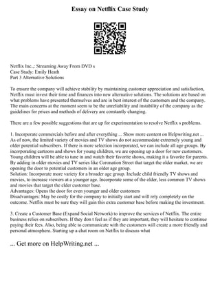 Essay on Netflix Case Study
Netflix Inc.,: Streaming Away From DVD s
Case Study: Emily Heath
Part 3 Alternative Solutions
To ensure the company will achieve stability by maintaining customer appreciation and satisfaction,
Netflix must invest their time and finances into new alternative solutions. The solutions are based on
what problems have presented themselves and are in best interest of the customers and the company.
The main concerns at the moment seem to be the unreliability and instability of the company as the
guidelines for prices and methods of delivery are constantly changing.
There are a few possible suggestions that are up for experimentation to resolve Netflix s problems.
1. Incorporate commercials before and after everything ... Show more content on Helpwriting.net ...
As of now, the limited variety of movies and TV shows do not accommodate extremely young and
older potential subscribers. If there is more selection incorporated, we can include all age groups. By
incorporating cartoons and shows for young children, we are opening up a door for new customers.
Young children will be able to tune in and watch their favorite shows, making it a favorite for parents.
By adding in older movies and TV series like Coronation Street that target the older market, we are
opening the door to potential customers in an older age group.
Solution: Incorporate more variety for a broader age group. Include child friendly TV shows and
movies, to increase viewers at a younger age. Incorporate some of the older, less common TV shows
and movies that target the elder customer base.
Advantages: Opens the door for even younger and older customers
Disadvantages: May be costly for the company to initially start and will rely completely on the
outcome. Netflix must be sure they will gain this extra customer base before making the investment.
3. Create a Customer Base (Expand Social Network) to improve the services of Netflix. The entire
business relies on subscribers. If they don t feel as if they are important, they will hesitate to continue
paying their fees. Also, being able to communicate with the customers will create a more friendly and
personal atmosphere. Starting up a chat room on Netflix to discuss what
... Get more on HelpWriting.net ...
 