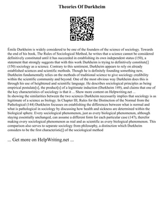 Theories Of Durkheim
Émile Durkheim is widely considered to be one of the founders of the science of sociology. Towards
the end of his book, The Rules of Sociological Method, he writes that a science cannot be considered
definitively constituted until it has succeeded in establishing its own independent status (150), a
statement that strongly suggests that with this work Durkheim is trying to definitively constitute[]
(150) sociology as a science. Contrary to this sentiment, Durkheim appears to rely on already
established sciences and scientific methods. Though he is definitely founding something new,
Durkheim fundamentally relies on the methods of traditional science to give sociology credibility
within the scientific community and beyond. One of the most obvious way Durkheim does this is
through his use of heightened and scientific language. He describes sociological principles as being
empirical postulate[s], the product[s] of a legitimate induction (Durkheim 149), and claims that one of
the key characteristics of sociology is that it ... Show more content on Helpwriting.net ...
In showing the similarities between the two sciences Durkheim necessarily implies that sociology is as
legitimate of a science as biology. In Chapter III, Rules for the Distinction of the Normal from the
Pathological (144) Durkheim focusses on establishing the differences between what is normal and
what is pathological in sociology by discussing how health and sickness are determined within the
biological sphere. Every sociological phenomenon, just as every biological phenomenon, although
staying essentially unchanged, can assume a different form for each particular case (147), therefor
making every sociological phenomenon as real and as scientific as every biological phenomenon. This
comparison also serves to separate sociology from philosophy, a distinction which Durkheim
considers to be the first characteristic[] of the sociological method
... Get more on HelpWriting.net ...
 