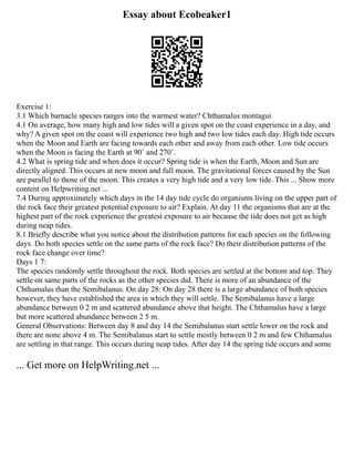 Essay about Ecobeaker1
Exercise 1:
3.1 Which barnacle species ranges into the warmest water? Chthamalus montagui
4.1 On average, how many high and low tides will a given spot on the coast experience in a day, and
why? A given spot on the coast will experience two high and two low tides each day. High tide occurs
when the Moon and Earth are facing towards each other and away from each other. Low tide occurs
when the Moon is facing the Earth at 90˚ and 270˚.
4.2 What is spring tide and when does it occur? Spring tide is when the Earth, Moon and Sun are
directly aligned. This occurs at new moon and full moon. The gravitational forces caused by the Sun
are parallel to those of the moon. This creates a very high tide and a very low tide. This ... Show more
content on Helpwriting.net ...
7.4 During approximately which days in the 14 day tide cycle do organisms living on the upper part of
the rock face their greatest potential exposure to air? Explain. At day 11 the organisms that are at the
highest part of the rock experience the greatest exposure to air because the tide does not get as high
during neap tides.
8.1 Briefly describe what you notice about the distribution patterns for each species on the following
days. Do both species settle on the same parts of the rock face? Do their distribution patterns of the
rock face change over time?
Days 1 7:
The species randomly settle throughout the rock. Both species are settled at the bottom and top. They
settle on same parts of the rocks as the other species did. There is more of an abundance of the
Chthamalus than the Semibalanus. On day 28: On day 28 there is a large abundance of both species
however, they have established the area in which they will settle. The Semibalanus have a large
abundance between 0 2 m and scattered abundance above that height. The Chthamalus have a large
but more scattered abundance between 2 5 m.
General Observations: Between day 8 and day 14 the Semibalanus start settle lower on the rock and
there are none above 4 m. The Semibalanus start to settle mostly between 0 2 m and few Chthamalus
are settling in that range. This occurs during neap tides. After day 14 the spring tide occurs and some
... Get more on HelpWriting.net ...
 