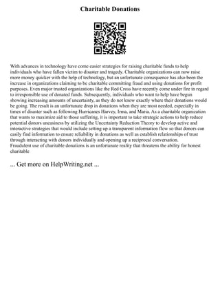 Charitable Donations
With advances in technology have come easier strategies for raising charitable funds to help
individuals who have fallen victim to disaster and tragedy. Charitable organizations can now raise
more money quicker with the help of technology, but an unfortunate consequence has also been the
increase in organizations claiming to be charitable committing fraud and using donations for profit
purposes. Even major trusted organizations like the Red Cross have recently come under fire in regard
to irresponsible use of donated funds. Subsequently, individuals who want to help have begun
showing increasing amounts of uncertainty, as they do not know exactly where their donations would
be going. The result is an unfortunate drop in donations when they are most needed, especially in
times of disaster such as following Hurricanes Harvey, Irma, and Maria. As a charitable organization
that wants to maximize aid to those suffering, it is important to take strategic actions to help reduce
potential donors uneasiness by utilizing the Uncertainty Reduction Theory to develop active and
interactive strategies that would include setting up a transparent information flow so that donors can
easily find information to ensure reliability in donations as well as establish relationships of trust
through interacting with donors individually and opening up a reciprocal conversation.
Fraudulent use of charitable donations is an unfortunate reality that threatens the ability for honest
charitable
... Get more on HelpWriting.net ...
 