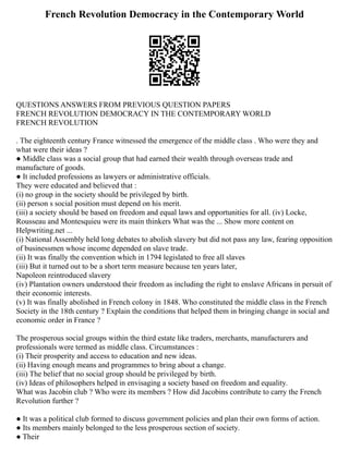 French Revolution Democracy in the Contemporary World
QUESTIONS ANSWERS FROM PREVIOUS QUESTION PAPERS
FRENCH REVOLUTION DEMOCRACY IN THE CONTEMPORARY WORLD
FRENCH REVOLUTION
. The eighteenth century France witnessed the emergence of the middle class . Who were they and
what were their ideas ?
● Middle class was a social group that had earned their wealth through overseas trade and
manufacture of goods.
● It included professions as lawyers or administrative officials.
They were educated and believed that :
(i) no group in the society should be privileged by birth.
(ii) person s social position must depend on his merit.
(iii) a society should be based on freedom and equal laws and opportunities for all. (iv) Locke,
Rousseau and Montesquieu were its main thinkers What was the ... Show more content on
Helpwriting.net ...
(i) National Assembly held long debates to abolish slavery but did not pass any law, fearing opposition
of businessmen whose income depended on slave trade.
(ii) It was finally the convention which in 1794 legislated to free all slaves
(iii) But it turned out to be a short term measure because ten years later,
Napoleon reintroduced slavery
(iv) Plantation owners understood their freedom as including the right to enslave Africans in persuit of
their economic interests.
(v) It was finally abolished in French colony in 1848. Who constituted the middle class in the French
Society in the 18th century ? Explain the conditions that helped them in bringing change in social and
economic order in France ?
The prosperous social groups within the third estate like traders, merchants, manufacturers and
professionals were termed as middle class. Circumstances :
(i) Their prosperity and access to education and new ideas.
(ii) Having enough means and programmes to bring about a change.
(iii) The belief that no social group should be privileged by birth.
(iv) Ideas of philosophers helped in envisaging a society based on freedom and equality.
What was Jacobin club ? Who were its members ? How did Jacobins contribute to carry the French
Revolution further ?
● It was a political club formed to discuss government policies and plan their own forms of action.
● Its members mainly belonged to the less prosperous section of society.
● Their
 