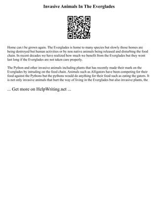Invasive Animals In The Everglades
Home can t be grown again. The Everglades is home to many species but slowly those homes are
being destroyed but human activities or by non native animals being released and disturbing the food
chain. In recent decades we have realized how much we benefit from the Everglades but they wont
last long if the Everglades are not taken care properly.
The Python and other invasive animals including plants that has recently made their mark on the
Everglades by intruding on the food chain. Animals such as Alligators have been competing for their
food against the Pythons but the pythons would do anything for their food such as eating the gators. It
is not only invasive animals that hurt the way of living in the Everglades but also invasive plants, the
... Get more on HelpWriting.net ...
 