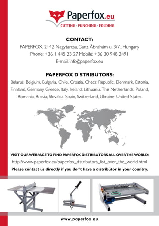 CONTACT:
PAPERFOX, 2142 Nagytarcsa, Ganz Ábrahám u. 3/7., Hungary
Phone: +36 1 445 23 27 Mobile: +36 30 948 2491
E-mail: info@paperfox.eu
PAPERFOX DISTRIBUTORS:
Belarus, Belgium, Bulgaria, Chile, Croatia, Checz Republic, Denmark, Estonia,
Finnland, Germany, Greece, Italy, Ireland, Lithuania,The Netherlands, Poland,
Romania, Russia, Slovakia, Spain, Switzerland, Ukraine, United States
VISIT OURWEBPAGETO FIND PAPERFOX DISTRIBUTORS ALL OVERTHE WORLD:
http://www.paperfox.eu/paperfox_distributors_list_over_the_world.html
Please contact us directly if you don’t have a distributor in your country.
www.paperfox.eu
 