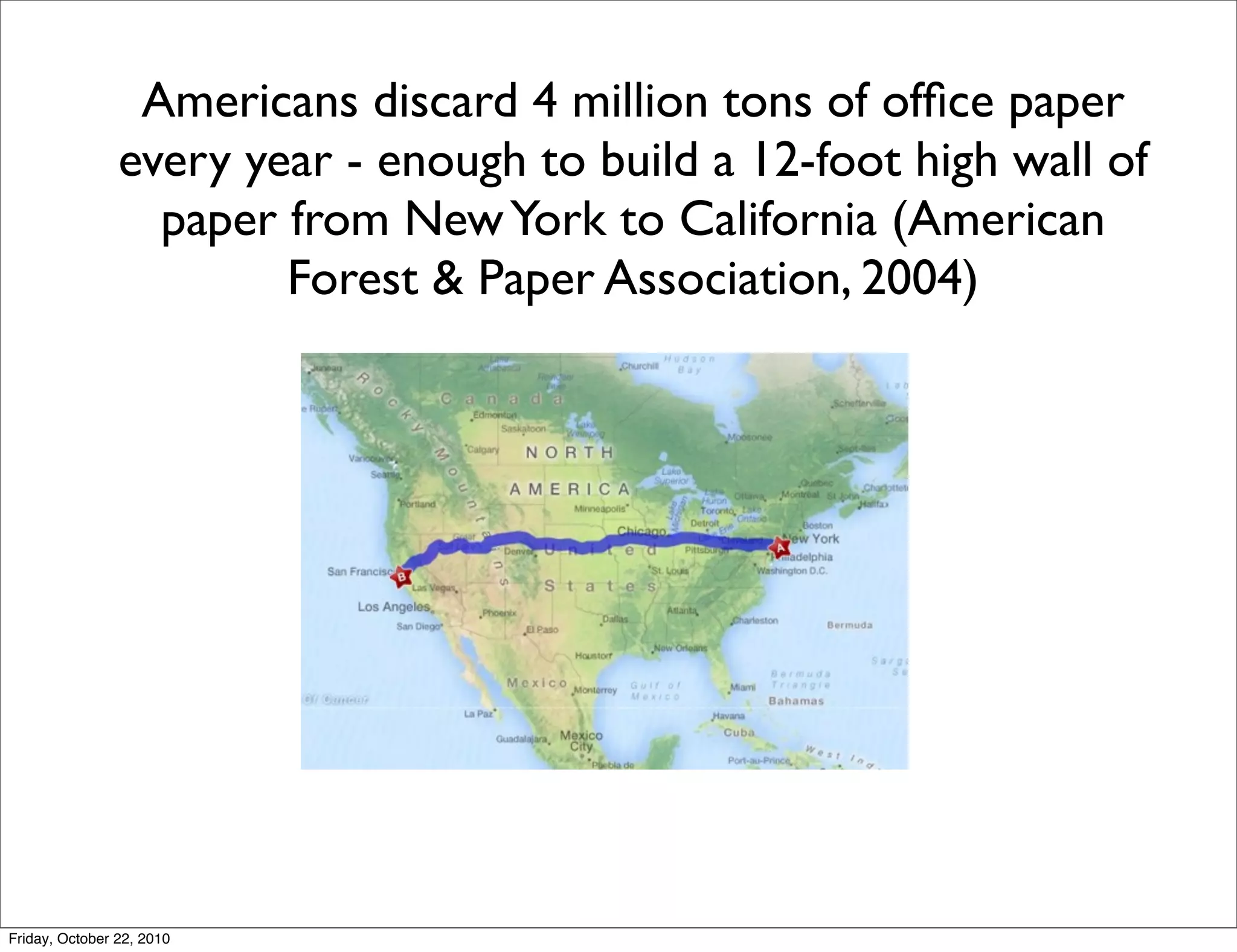 Americans discard 4 million tons of ofﬁce paper
                every year - enough to build a 12-foot high wall of
                  paper from New York to California (American
                        Forest & Paper Association, 2004)




Friday, October 22, 2010
 