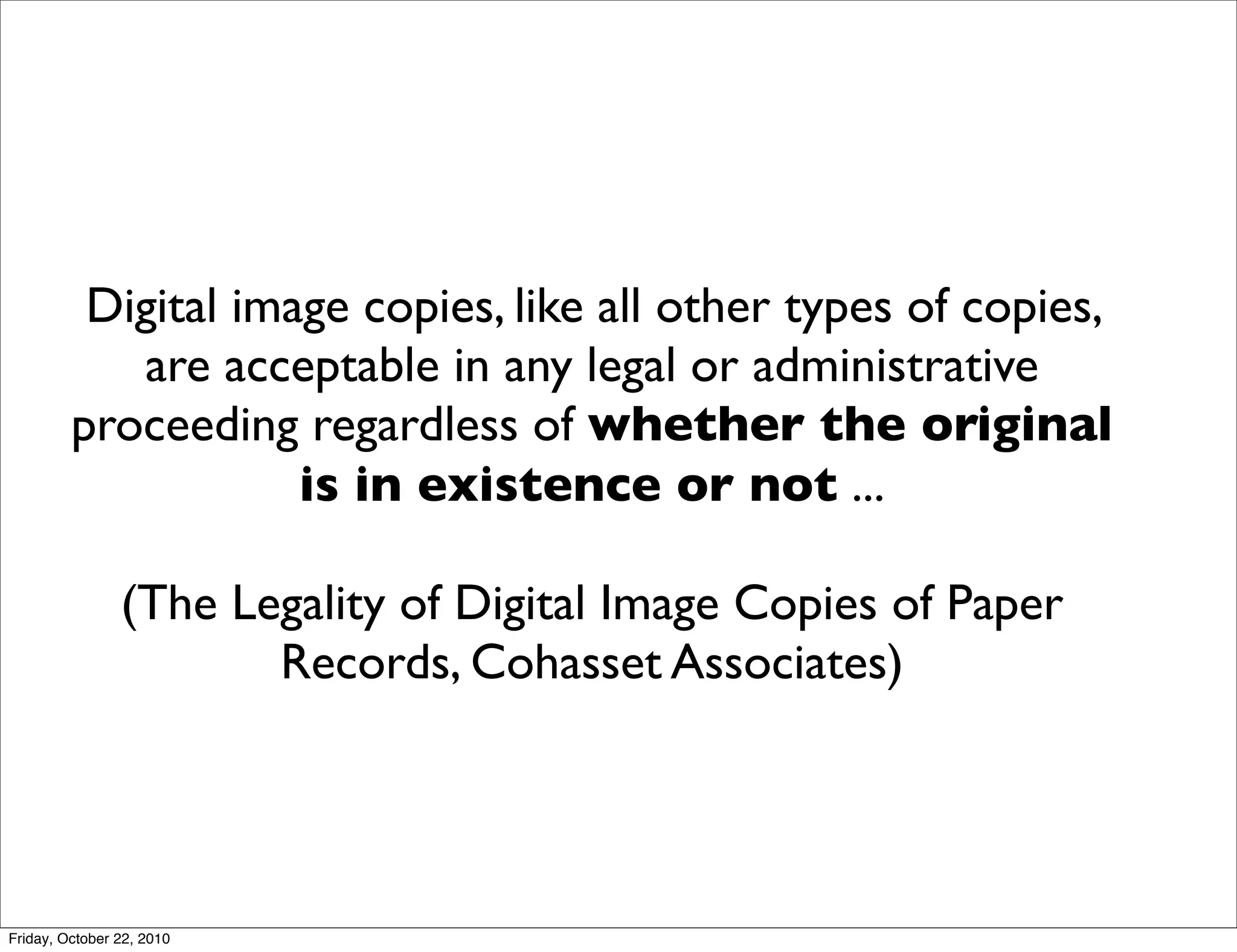 Digital image copies, like all other types of copies,
            are acceptable in any legal or administrative
         proceeding regardless of whether the original
                     is in existence or not ...

                (The Legality of Digital Image Copies of Paper
                       Records, Cohasset Associates)




Friday, October 22, 2010
 