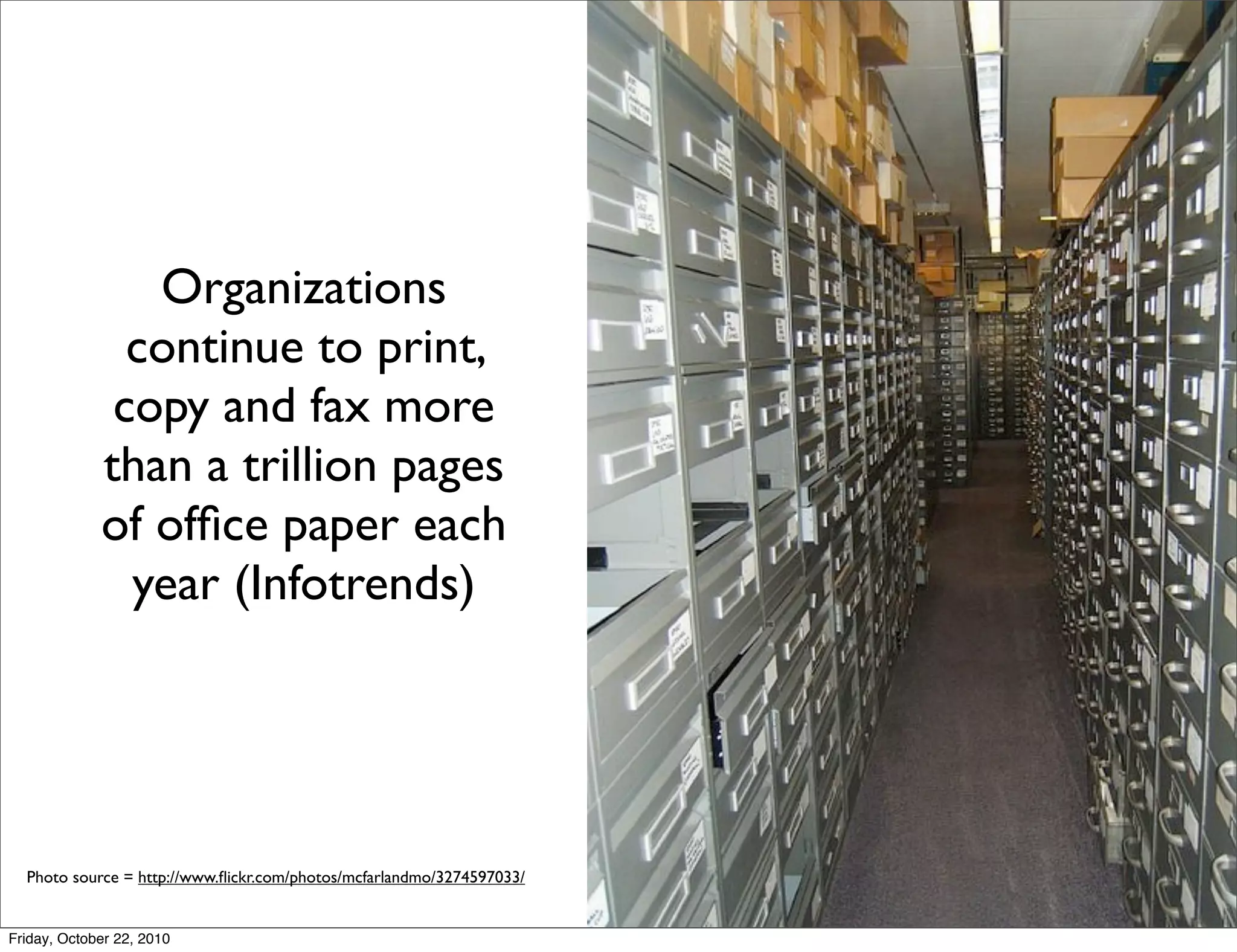 Organizations
               continue to print,
              copy and fax more
             than a trillion pages
             of ofﬁce paper each
               year (Infotrends)




  Photo source = http://www.ﬂickr.com/photos/mcfarlandmo/3274597033/


Friday, October 22, 2010
 