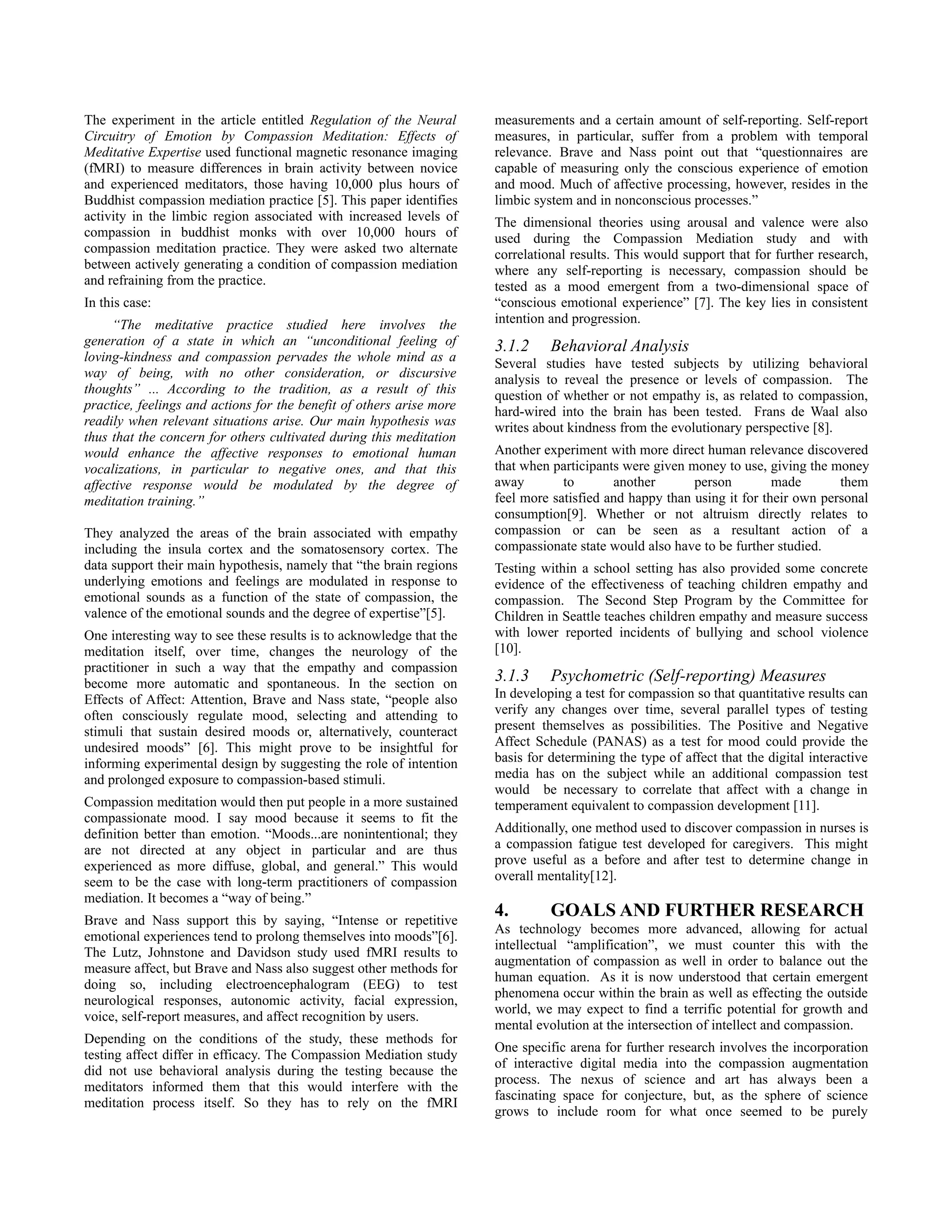 The experiment in the article entitled Regulation of the Neural       measurements and a certain amount of self-reporting. Self-report
Circuitry of Emotion by Compassion Meditation: Effects of             measures, in particular, suffer from a problem with temporal
Meditative Expertise used functional magnetic resonance imaging       relevance. Brave and Nass point out that “questionnaires are
(fMRI) to measure differences in brain activity between novice        capable of measuring only the conscious experience of emotion
and experienced meditators, those having 10,000 plus hours of         and mood. Much of affective processing, however, resides in the
Buddhist compassion mediation practice [5]. This paper identifies     limbic system and in nonconscious processes.”
activity in the limbic region associated with increased levels of     The dimensional theories using arousal and valence were also
compassion in buddhist monks with over 10,000 hours of                used during the Compassion Mediation study and with
compassion meditation practice. They were asked two alternate         correlational results. This would support that for further research,
between actively generating a condition of compassion mediation       where any self-reporting is necessary, compassion should be
and refraining from the practice.                                     tested as a mood emergent from a two-dimensional space of
In this case:                                                         “conscious emotional experience” [7]. The key lies in consistent
     “The meditative practice studied here involves the               intention and progression.
generation of a state in which an “unconditional feeling of           3.1.2     Behavioral Analysis
loving-kindness and compassion pervades the whole mind as a           Several studies have tested subjects by utilizing behavioral
way of being, with no other consideration, or discursive              analysis to reveal the presence or levels of compassion. The
thoughts” ... According to the tradition, as a result of this         question of whether or not empathy is, as related to compassion,
practice, feelings and actions for the benefit of others arise more   hard-wired into the brain has been tested. Frans de Waal also
readily when relevant situations arise. Our main hypothesis was       writes about kindness from the evolutionary perspective [8].
thus that the concern for others cultivated during this meditation
would enhance the affective responses to emotional human              Another experiment with more direct human relevance discovered
vocalizations, in particular to negative ones, and that this          that when participants were given money to use, giving the money
affective response would be modulated by the degree of                away        to       another       person         made       them
meditation training.”                                                 feel more satisfied and happy than using it for their own personal
                                                                      consumption[9]. Whether or not altruism directly relates to
They analyzed the areas of the brain associated with empathy          compassion or can be seen as a resultant action of a
including the insula cortex and the somatosensory cortex. The         compassionate state would also have to be further studied.
data support their main hypothesis, namely that “the brain regions    Testing within a school setting has also provided some concrete
underlying emotions and feelings are modulated in response to         evidence of the effectiveness of teaching children empathy and
emotional sounds as a function of the state of compassion, the        compassion. The Second Step Program by the Committee for
valence of the emotional sounds and the degree of expertise”[5].      Children in Seattle teaches children empathy and measure success
One interesting way to see these results is to acknowledge that the   with lower reported incidents of bullying and school violence
meditation itself, over time, changes the neurology of the            [10].
practitioner in such a way that the empathy and compassion
become more automatic and spontaneous. In the section on              3.1.3     Psychometric (Self-reporting) Measures
Effects of Affect: Attention, Brave and Nass state, “people also      In developing a test for compassion so that quantitative results can
often consciously regulate mood, selecting and attending to           verify any changes over time, several parallel types of testing
stimuli that sustain desired moods or, alternatively, counteract      present themselves as possibilities. The Positive and Negative
undesired moods” [6]. This might prove to be insightful for           Affect Schedule (PANAS) as a test for mood could provide the
informing experimental design by suggesting the role of intention     basis for determining the type of affect that the digital interactive
and prolonged exposure to compassion-based stimuli.                   media has on the subject while an additional compassion test
                                                                      would be necessary to correlate that affect with a change in
Compassion meditation would then put people in a more sustained       temperament equivalent to compassion development [11].
compassionate mood. I say mood because it seems to fit the
definition better than emotion. “Moods...are nonintentional; they     Additionally, one method used to discover compassion in nurses is
are not directed at any object in particular and are thus             a compassion fatigue test developed for caregivers. This might
experienced as more diffuse, global, and general.” This would         prove useful as a before and after test to determine change in
seem to be the case with long-term practitioners of compassion        overall mentality[12].
mediation. It becomes a “way of being.”
Brave and Nass support this by saying, “Intense or repetitive
                                                                      4.        GOALS AND FURTHER RESEARCH
                                                                      As technology becomes more advanced, allowing for actual
emotional experiences tend to prolong themselves into moods”[6].
                                                                      intellectual “amplification”, we must counter this with the
The Lutz, Johnstone and Davidson study used fMRI results to
                                                                      augmentation of compassion as well in order to balance out the
measure affect, but Brave and Nass also suggest other methods for
                                                                      human equation. As it is now understood that certain emergent
doing so, including electroencephalogram (EEG) to test
                                                                      phenomena occur within the brain as well as effecting the outside
neurological responses, autonomic activity, facial expression,
                                                                      world, we may expect to find a terrific potential for growth and
voice, self-report measures, and affect recognition by users.
                                                                      mental evolution at the intersection of intellect and compassion.
Depending on the conditions of the study, these methods for
                                                                      One specific arena for further research involves the incorporation
testing affect differ in efficacy. The Compassion Mediation study
                                                                      of interactive digital media into the compassion augmentation
did not use behavioral analysis during the testing because the
                                                                      process. The nexus of science and art has always been a
meditators informed them that this would interfere with the
                                                                      fascinating space for conjecture, but, as the sphere of science
meditation process itself. So they has to rely on the fMRI
                                                                      grows to include room for what once seemed to be purely
 