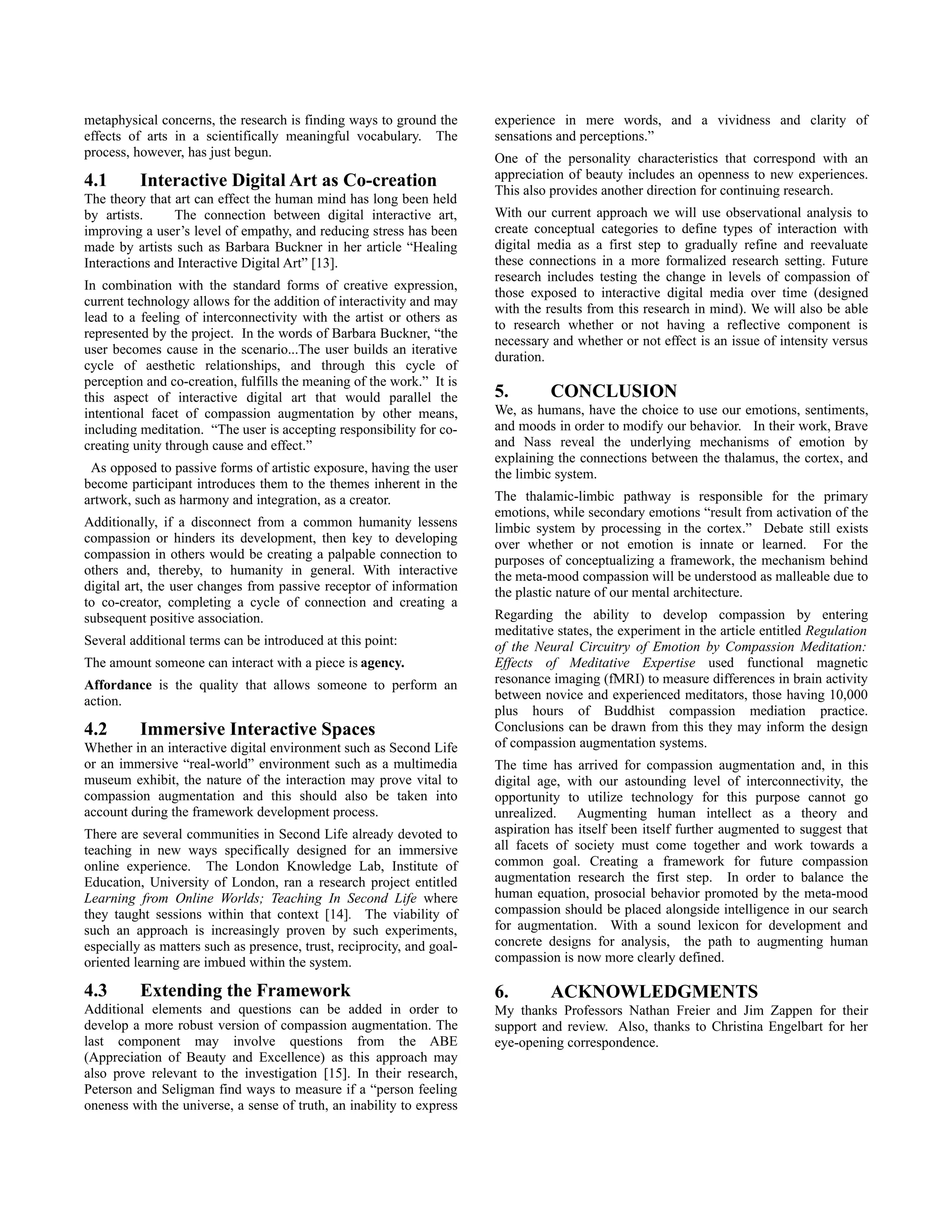 metaphysical concerns, the research is finding ways to ground the       experience in mere words, and a vividness and clarity of
effects of arts in a scientifically meaningful vocabulary. The          sensations and perceptions.”
process, however, has just begun.                                       One of the personality characteristics that correspond with an
                                                                        appreciation of beauty includes an openness to new experiences.
4.1       Interactive Digital Art as Co-creation                        This also provides another direction for continuing research.
The theory that art can effect the human mind has long been held
by artists.     The connection between digital interactive art,         With our current approach we will use observational analysis to
improving a user’s level of empathy, and reducing stress has been       create conceptual categories to define types of interaction with
made by artists such as Barbara Buckner in her article “Healing         digital media as a first step to gradually refine and reevaluate
Interactions and Interactive Digital Art” [13].                         these connections in a more formalized research setting. Future
                                                                        research includes testing the change in levels of compassion of
In combination with the standard forms of creative expression,
                                                                        those exposed to interactive digital media over time (designed
current technology allows for the addition of interactivity and may
                                                                        with the results from this research in mind). We will also be able
lead to a feeling of interconnectivity with the artist or others as
                                                                        to research whether or not having a reflective component is
represented by the project. In the words of Barbara Buckner, “the
                                                                        necessary and whether or not effect is an issue of intensity versus
user becomes cause in the scenario...The user builds an iterative
                                                                        duration.
cycle of aesthetic relationships, and through this cycle of
perception and co-creation, fulfills the meaning of the work.” It is
this aspect of interactive digital art that would parallel the          5.        CONCLUSION
intentional facet of compassion augmentation by other means,            We, as humans, have the choice to use our emotions, sentiments,
including meditation. “The user is accepting responsibility for co-     and moods in order to modify our behavior. In their work, Brave
creating unity through cause and effect.”                               and Nass reveal the underlying mechanisms of emotion by
                                                                        explaining the connections between the thalamus, the cortex, and
 As opposed to passive forms of artistic exposure, having the user      the limbic system.
become participant introduces them to the themes inherent in the
artwork, such as harmony and integration, as a creator.                 The thalamic-limbic pathway is responsible for the primary
                                                                        emotions, while secondary emotions “result from activation of the
Additionally, if a disconnect from a common humanity lessens            limbic system by processing in the cortex.” Debate still exists
compassion or hinders its development, then key to developing           over whether or not emotion is innate or learned. For the
compassion in others would be creating a palpable connection to         purposes of conceptualizing a framework, the mechanism behind
others and, thereby, to humanity in general. With interactive           the meta-mood compassion will be understood as malleable due to
digital art, the user changes from passive receptor of information      the plastic nature of our mental architecture.
to co-creator, completing a cycle of connection and creating a
subsequent positive association.                                        Regarding the ability to develop compassion by entering
                                                                        meditative states, the experiment in the article entitled Regulation
Several additional terms can be introduced at this point:               of the Neural Circuitry of Emotion by Compassion Meditation:
The amount someone can interact with a piece is agency.                 Effects of Meditative Expertise used functional magnetic
Affordance is the quality that allows someone to perform an             resonance imaging (fMRI) to measure differences in brain activity
action.                                                                 between novice and experienced meditators, those having 10,000
                                                                        plus hours of Buddhist compassion mediation practice.
4.2       Immersive Interactive Spaces                                  Conclusions can be drawn from this they may inform the design
Whether in an interactive digital environment such as Second Life       of compassion augmentation systems.
or an immersive “real-world” environment such as a multimedia           The time has arrived for compassion augmentation and, in this
museum exhibit, the nature of the interaction may prove vital to        digital age, with our astounding level of interconnectivity, the
compassion augmentation and this should also be taken into              opportunity to utilize technology for this purpose cannot go
account during the framework development process.                       unrealized. Augmenting human intellect as a theory and
There are several communities in Second Life already devoted to         aspiration has itself been itself further augmented to suggest that
teaching in new ways specifically designed for an immersive             all facets of society must come together and work towards a
online experience. The London Knowledge Lab, Institute of               common goal. Creating a framework for future compassion
Education, University of London, ran a research project entitled        augmentation research the first step. In order to balance the
Learning from Online Worlds; Teaching In Second Life where              human equation, prosocial behavior promoted by the meta-mood
they taught sessions within that context [14]. The viability of         compassion should be placed alongside intelligence in our search
such an approach is increasingly proven by such experiments,            for augmentation. With a sound lexicon for development and
especially as matters such as presence, trust, reciprocity, and goal-   concrete designs for analysis, the path to augmenting human
oriented learning are imbued within the system.                         compassion is now more clearly defined.

4.3       Extending the Framework                                       6.        ACKNOWLEDGMENTS
Additional elements and questions can be added in order to              My thanks Professors Nathan Freier and Jim Zappen for their
develop a more robust version of compassion augmentation. The           support and review. Also, thanks to Christina Engelbart for her
last component may involve questions from the ABE                       eye-opening correspondence.
(Appreciation of Beauty and Excellence) as this approach may
also prove relevant to the investigation [15]. In their research,
Peterson and Seligman find ways to measure if a “person feeling
oneness with the universe, a sense of truth, an inability to express
 