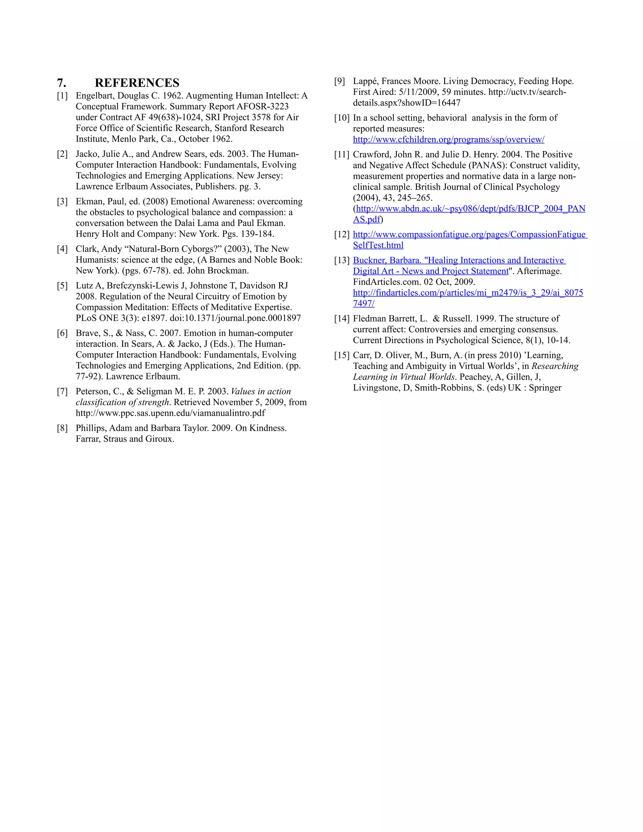 7.       REFERENCES                                                [9] Lappé, Frances Moore. Living Democracy, Feeding Hope.
[1] Engelbart, Douglas C. 1962. Augmenting Human Intellect: A          First Aired: 5/11/2009, 59 minutes. http://uctv.tv/search-
    Conceptual Framework. Summary Report AFOSR-3223                    details.aspx?showID=16447
    under Contract AF 49(638)-1024, SRI Project 3578 for Air       [10] In a school setting, behavioral analysis in the form of
    Force Office of Scientific Research, Stanford Research              reported measures:
    Institute, Menlo Park, Ca., October 1962.                           http://www.cfchildren.org/programs/ssp/overview/
[2] Jacko, Julie A., and Andrew Sears, eds. 2003. The Human-       [11] Crawford, John R. and Julie D. Henry. 2004. The Positive
    Computer Interaction Handbook: Fundamentals, Evolving               and Negative Affect Schedule (PANAS): Construct validity,
    Technologies and Emerging Applications. New Jersey:                 measurement properties and normative data in a large non-
    Lawrence Erlbaum Associates, Publishers. pg. 3.                     clinical sample. British Journal of Clinical Psychology
[3] Ekman, Paul, ed. (2008) Emotional Awareness: overcoming             (2004), 43, 245–265.
    the obstacles to psychological balance and compassion: a            (http://www.abdn.ac.uk/~psy086/dept/pdfs/BJCP_2004_PAN
    conversation between the Dalai Lama and Paul Ekman.                 AS.pdf)
    Henry Holt and Company: New York. Pgs. 139-184.                [12] http://www.compassionfatigue.org/pages/CompassionFatigue
[4] Clark, Andy “Natural-Born Cyborgs?” (2003), The New                 SelfTest.html
    Humanists: science at the edge, (A Barnes and Noble Book:      [13] Buckner, Barbara. "Healing Interactions and Interactive
    New York). (pgs. 67-78). ed. John Brockman.                         Digital Art - News and Project Statement". Afterimage.
[5] Lutz A, Brefczynski-Lewis J, Johnstone T, Davidson RJ               FindArticles.com. 02 Oct, 2009.
    2008. Regulation of the Neural Circuitry of Emotion by              http://findarticles.com/p/articles/mi_m2479/is_3_29/ai_8075
    Compassion Meditation: Effects of Meditative Expertise.             7497/
    PLoS ONE 3(3): e1897. doi:10.1371/journal.pone.0001897         [14] Fledman Barrett, L. & Russell. 1999. The structure of
[6] Brave, S., & Nass, C. 2007. Emotion in human-computer               current affect: Controversies and emerging consensus.
    interaction. In Sears, A. & Jacko, J (Eds.). The Human-             Current Directions in Psychological Science, 8(1), 10-14.
    Computer Interaction Handbook: Fundamentals, Evolving          [15] Carr, D. Oliver, M., Burn, A. (in press 2010) ’Learning,
    Technologies and Emerging Applications, 2nd Edition. (pp.           Teaching and Ambiguity in Virtual Worlds’, in Researching
    77-92). Lawrence Erlbaum.                                           Learning in Virtual Worlds. Peachey, A, Gillen, J,
[7] Peterson, C., & Seligman M. E. P. 2003. Values in action            Livingstone, D, Smith-Robbins, S. (eds) UK : Springer
    classification of strength. Retrieved November 5, 2009, from
    http://www.ppc.sas.upenn.edu/viamanualintro.pdf
[8] Phillips, Adam and Barbara Taylor. 2009. On Kindness.
    Farrar, Straus and Giroux.
 