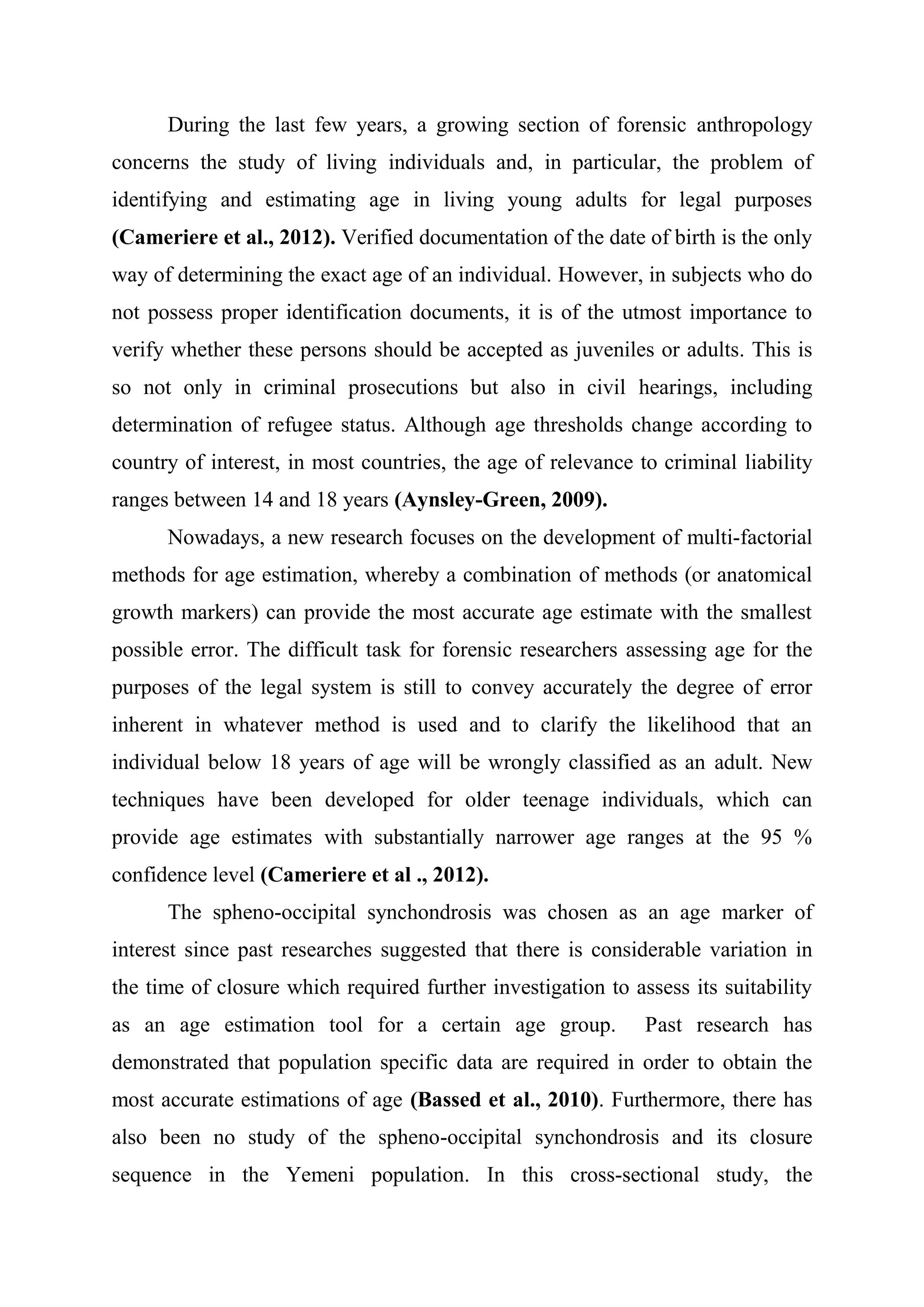 During the last few years, a growing section of forensic anthropology 
concerns the study of living individuals and, in particular, the problem of 
identifying and estimating age in living young adults for legal purposes 
(Cameriere et al., 2012). Verified documentation of the date of birth is the only 
way of determining the exact age of an individual. However, in subjects who do 
not possess proper identification documents, it is of the utmost importance to 
verify whether these persons should be accepted as juveniles or adults. This is 
so not only in criminal prosecutions but also in civil hearings, including 
determination of refugee status. Although age thresholds change according to 
country of interest, in most countries, the age of relevance to criminal liability 
ranges between 14 and 18 years (Aynsley-Green, 2009). 
Nowadays, a new research focuses on the development of multi-factorial 
methods for age estimation, whereby a combination of methods (or anatomical 
growth markers) can provide the most accurate age estimate with the smallest 
possible error. The difficult task for forensic researchers assessing age for the 
purposes of the legal system is still to convey accurately the degree of error 
inherent in whatever method is used and to clarify the likelihood that an 
individual below 18 years of age will be wrongly classified as an adult. New 
techniques have been developed for older teenage individuals, which can 
provide age estimates with substantially narrower age ranges at the 95 % 
confidence level (Cameriere et al ., 2012). 
The spheno-occipital synchondrosis was chosen as an age marker of 
interest since past researches suggested that there is considerable variation in 
the time of closure which required further investigation to assess its suitability 
as an age estimation tool for a certain age group. Past research has 
demonstrated that population specific data are required in order to obtain the 
most accurate estimations of age (Bassed et al., 2010). Furthermore, there has 
also been no study of the spheno-occipital synchondrosis and its closure 
sequence in the Yemeni population. In this cross-sectional study, the 
 