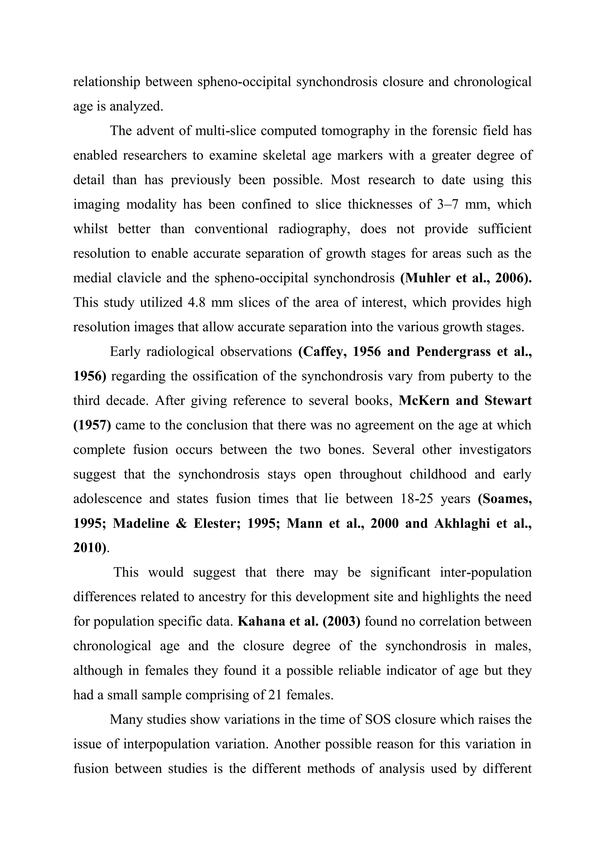 relationship between spheno-occipital synchondrosis closure and chronological 
age is analyzed. 
The advent of multi-slice computed tomography in the forensic field has 
enabled researchers to examine skeletal age markers with a greater degree of 
detail than has previously been possible. Most research to date using this 
imaging modality has been confined to slice thicknesses of 3–7 mm, which 
whilst better than conventional radiography, does not provide sufficient 
resolution to enable accurate separation of growth stages for areas such as the 
medial clavicle and the spheno-occipital synchondrosis (Muhler et al., 2006). 
This study utilized 4.8 mm slices of the area of interest, which provides high 
resolution images that allow accurate separation into the various growth stages. 
Early radiological observations (Caffey, 1956 and Pendergrass et al., 
1956) regarding the ossification of the synchondrosis vary from puberty to the 
third decade. After giving reference to several books, McKern and Stewart 
(1957) came to the conclusion that there was no agreement on the age at which 
complete fusion occurs between the two bones. Several other investigators 
suggest that the synchondrosis stays open throughout childhood and early 
adolescence and states fusion times that lie between 18-25 years (Soames, 
1995; Madeline & Elester; 1995; Mann et al., 2000 and Akhlaghi et al., 
2010). 
This would suggest that there may be significant inter-population 
differences related to ancestry for this development site and highlights the need 
for population specific data. Kahana et al. (2003) found no correlation between 
chronological age and the closure degree of the synchondrosis in males, 
although in females they found it a possible reliable indicator of age but they 
had a small sample comprising of 21 females. 
Many studies show variations in the time of SOS closure which raises the 
issue of interpopulation variation. Another possible reason for this variation in 
fusion between studies is the different methods of analysis used by different 
 