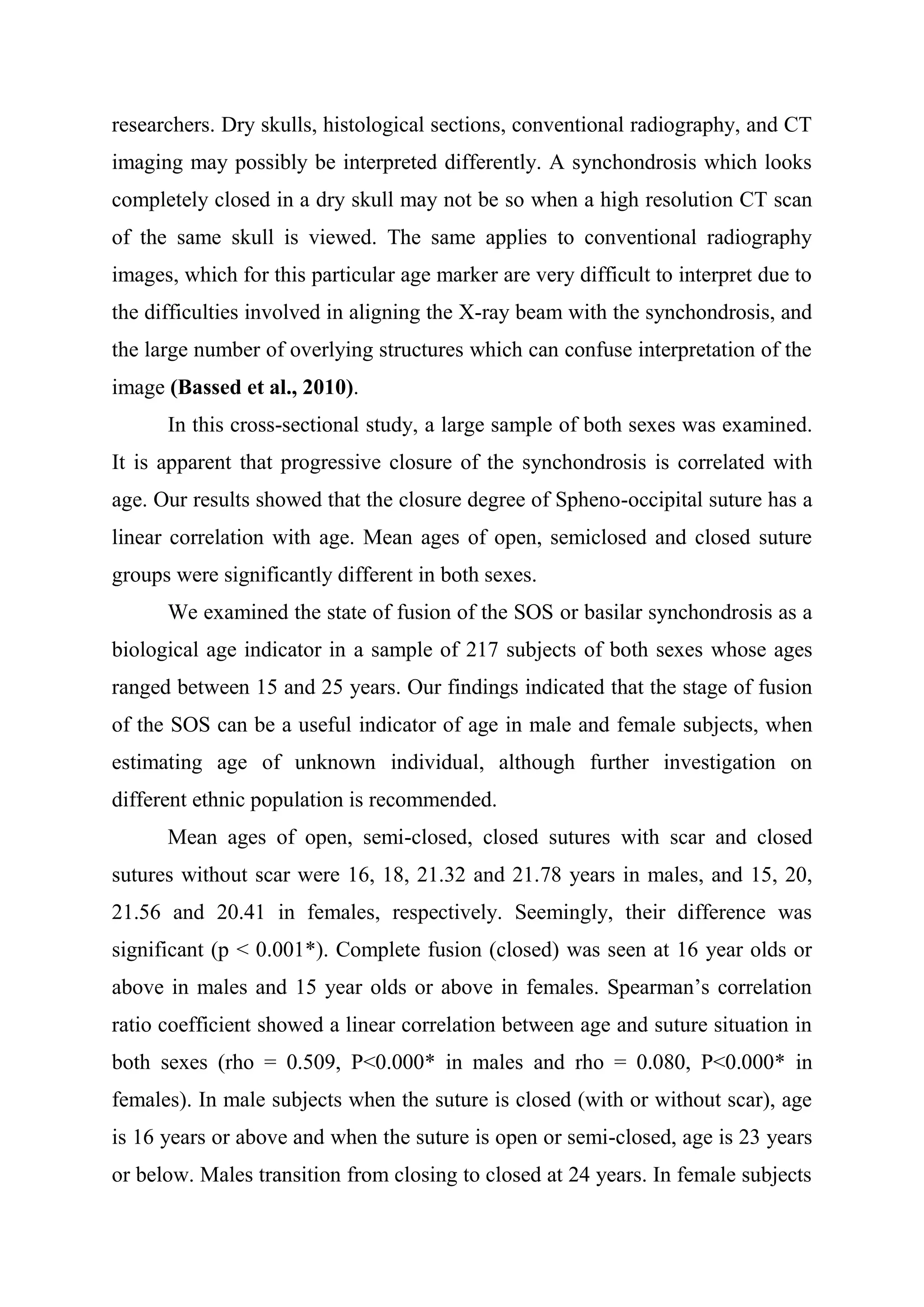 researchers. Dry skulls, histological sections, conventional radiography, and CT 
imaging may possibly be interpreted differently. A synchondrosis which looks 
completely closed in a dry skull may not be so when a high resolution CT scan 
of the same skull is viewed. The same applies to conventional radiography 
images, which for this particular age marker are very difficult to interpret due to 
the difficulties involved in aligning the X-ray beam with the synchondrosis, and 
the large number of overlying structures which can confuse interpretation of the 
image (Bassed et al., 2010). 
In this cross-sectional study, a large sample of both sexes was examined. 
It is apparent that progressive closure of the synchondrosis is correlated with 
age. Our results showed that the closure degree of Spheno-occipital suture has a 
linear correlation with age. Mean ages of open, semiclosed and closed suture 
groups were significantly different in both sexes. 
We examined the state of fusion of the SOS or basilar synchondrosis as a 
biological age indicator in a sample of 217 subjects of both sexes whose ages 
ranged between 15 and 25 years. Our findings indicated that the stage of fusion 
of the SOS can be a useful indicator of age in male and female subjects, when 
estimating age of unknown individual, although further investigation on 
different ethnic population is recommended. 
Mean ages of open, semi-closed, closed sutures with scar and closed 
sutures without scar were 16, 18, 21.32 and 21.78 years in males, and 15, 20, 
21.56 and 20.41 in females, respectively. Seemingly, their difference was 
significant (p < 0.001*). Complete fusion (closed) was seen at 16 year olds or 
above in males and 15 year olds or above in females. Spearman’s correlation 
ratio coefficient showed a linear correlation between age and suture situation in 
both sexes (rho = 0.509, P<0.000* in males and rho = 0.080, P<0.000* in 
females). In male subjects when the suture is closed (with or without scar), age 
is 16 years or above and when the suture is open or semi-closed, age is 23 years 
or below. Males transition from closing to closed at 24 years. In female subjects 
 