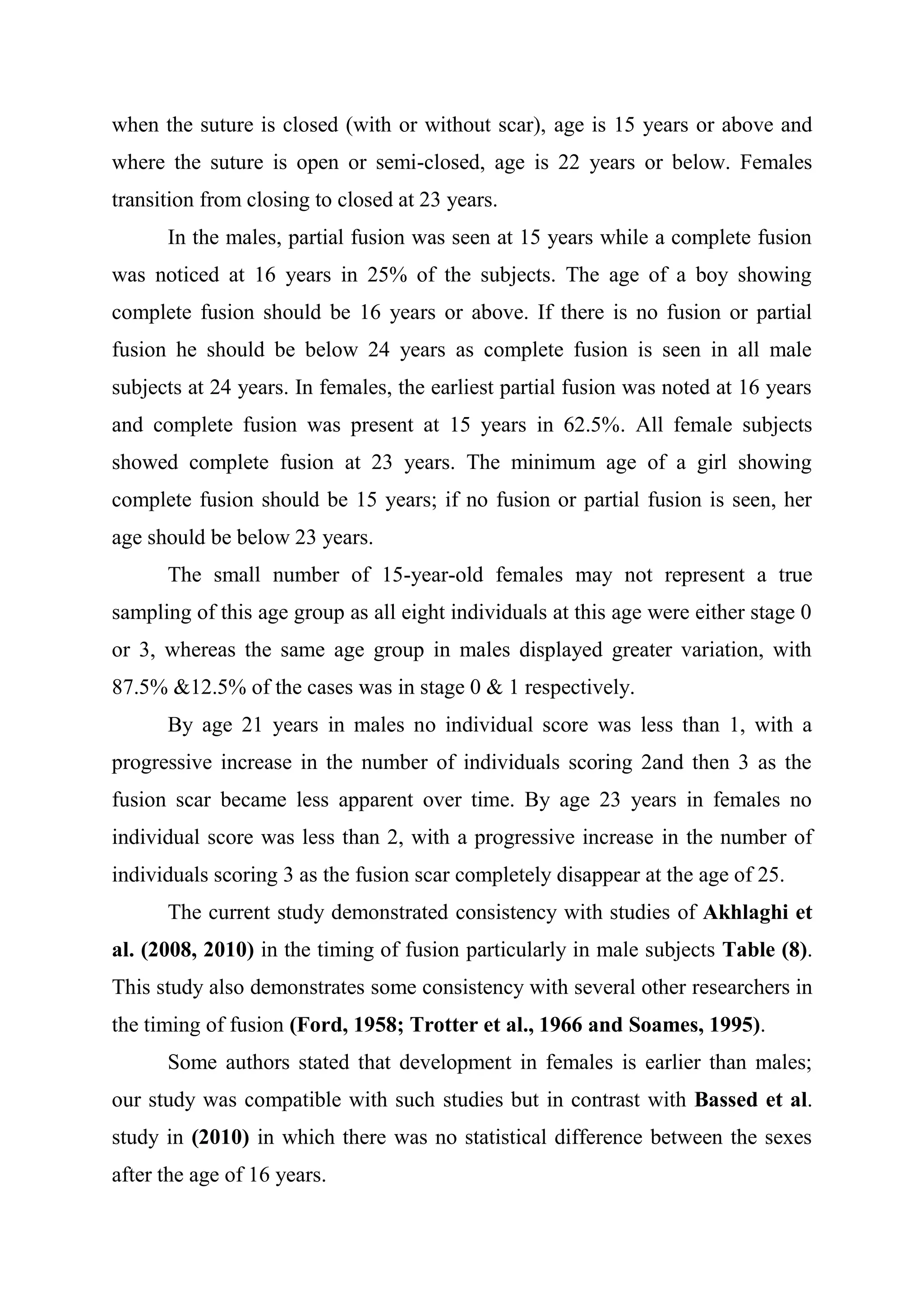 when the suture is closed (with or without scar), age is 15 years or above and 
where the suture is open or semi-closed, age is 22 years or below. Females 
transition from closing to closed at 23 years. 
In the males, partial fusion was seen at 15 years while a complete fusion 
was noticed at 16 years in 25% of the subjects. The age of a boy showing 
complete fusion should be 16 years or above. If there is no fusion or partial 
fusion he should be below 24 years as complete fusion is seen in all male 
subjects at 24 years. In females, the earliest partial fusion was noted at 16 years 
and complete fusion was present at 15 years in 62.5%. All female subjects 
showed complete fusion at 23 years. The minimum age of a girl showing 
complete fusion should be 15 years; if no fusion or partial fusion is seen, her 
age should be below 23 years. 
The small number of 15-year-old females may not represent a true 
sampling of this age group as all eight individuals at this age were either stage 0 
or 3, whereas the same age group in males displayed greater variation, with 
87.5% &12.5% of the cases was in stage 0 & 1 respectively. 
By age 21 years in males no individual score was less than 1, with a 
progressive increase in the number of individuals scoring 2and then 3 as the 
fusion scar became less apparent over time. By age 23 years in females no 
individual score was less than 2, with a progressive increase in the number of 
individuals scoring 3 as the fusion scar completely disappear at the age of 25. 
The current study demonstrated consistency with studies of Akhlaghi et 
al. (2008, 2010) in the timing of fusion particularly in male subjects Table (8). 
This study also demonstrates some consistency with several other researchers in 
the timing of fusion (Ford, 1958; Trotter et al., 1966 and Soames, 1995). 
Some authors stated that development in females is earlier than males; 
our study was compatible with such studies but in contrast with Bassed et al. 
study in (2010) in which there was no statistical difference between the sexes 
after the age of 16 years. 
 