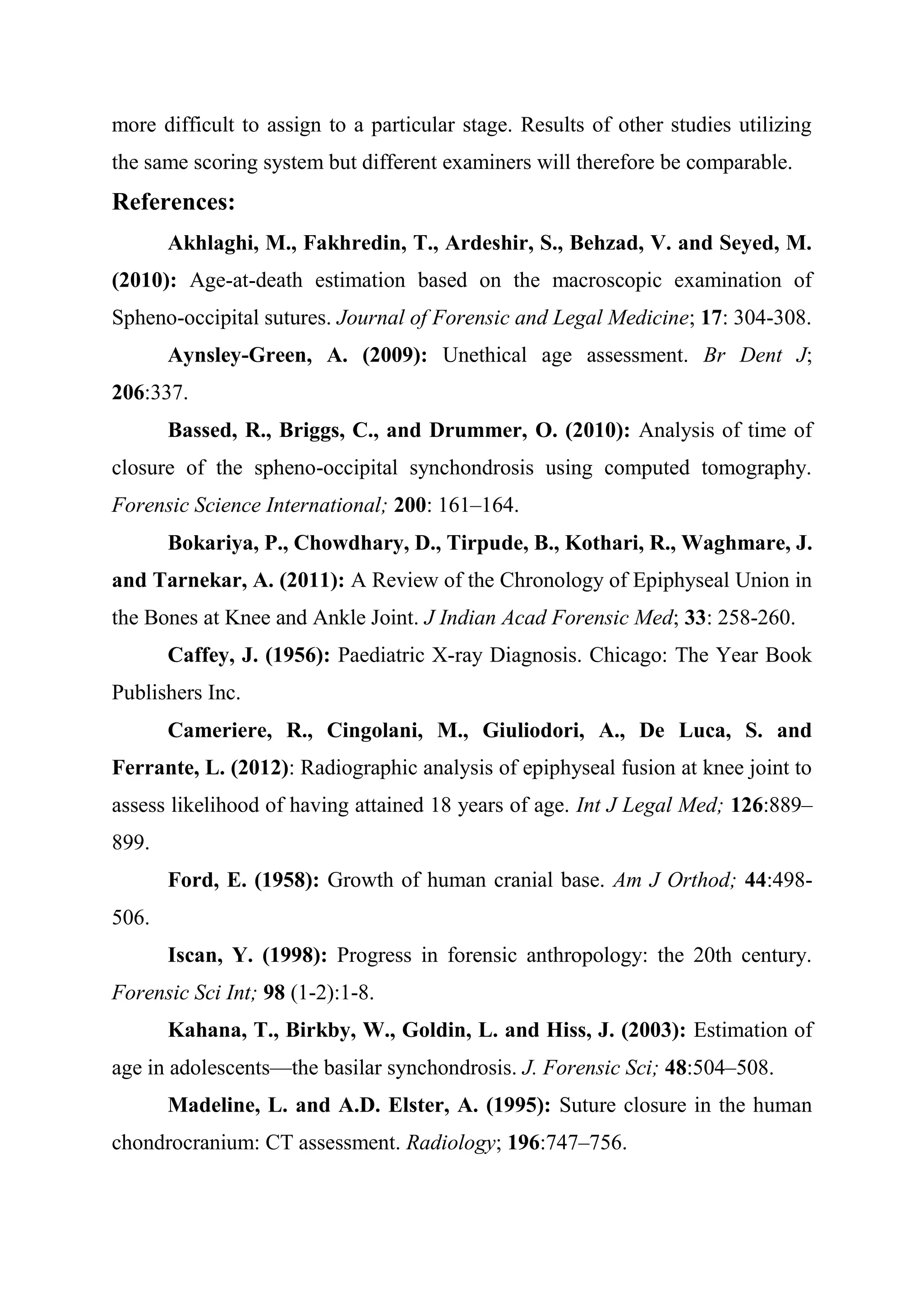 more difficult to assign to a particular stage. Results of other studies utilizing 
the same scoring system but different examiners will therefore be comparable. 
References: 
Akhlaghi, M., Fakhredin, T., Ardeshir, S., Behzad, V. and Seyed, M. 
(2010): Age-at-death estimation based on the macroscopic examination of 
Spheno-occipital sutures. Journal of Forensic and Legal Medicine; 17: 304-308. 
Aynsley-Green, A. (2009): Unethical age assessment. Br Dent J; 
206:337. 
Bassed, R., Briggs, C., and Drummer, O. (2010): Analysis of time of 
closure of the spheno-occipital synchondrosis using computed tomography. 
Forensic Science International; 200: 161–164. 
Bokariya, P., Chowdhary, D., Tirpude, B., Kothari, R., Waghmare, J. 
and Tarnekar, A. (2011): A Review of the Chronology of Epiphyseal Union in 
the Bones at Knee and Ankle Joint. J Indian Acad Forensic Med; 33: 258-260. 
Caffey, J. (1956): Paediatric X-ray Diagnosis. Chicago: The Year Book 
Publishers Inc. 
Cameriere, R., Cingolani, M., Giuliodori, A., De Luca, S. and 
Ferrante, L. (2012): Radiographic analysis of epiphyseal fusion at knee joint to 
assess likelihood of having attained 18 years of age. Int J Legal Med; 126:889– 
899. 
Ford, E. (1958): Growth of human cranial base. Am J Orthod; 44:498- 
506. 
Iscan, Y. (1998): Progress in forensic anthropology: the 20th century. 
Forensic Sci Int; 98 (1-2):1-8. 
Kahana, T., Birkby, W., Goldin, L. and Hiss, J. (2003): Estimation of 
age in adolescents—the basilar synchondrosis. J. Forensic Sci; 48:504–508. 
Madeline, L. and A.D. Elster, A. (1995): Suture closure in the human 
chondrocranium: CT assessment. Radiology; 196:747–756. 
 