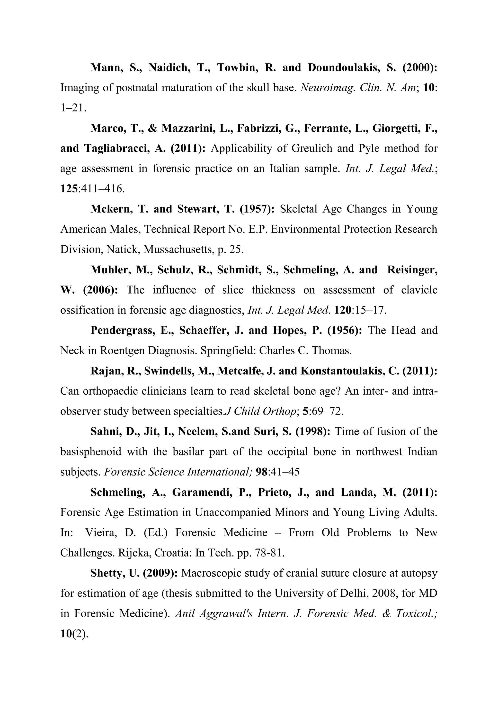 Mann, S., Naidich, T., Towbin, R. and Doundoulakis, S. (2000): 
Imaging of postnatal maturation of the skull base. Neuroimag. Clin. N. Am; 10: 
1–21. 
Marco, T., & Mazzarini, L., Fabrizzi, G., Ferrante, L., Giorgetti, F., 
and Tagliabracci, A. (2011): Applicability of Greulich and Pyle method for 
age assessment in forensic practice on an Italian sample. Int. J. Legal Med.; 
125:411–416. 
Mckern, T. and Stewart, T. (1957): Skeletal Age Changes in Young 
American Males, Technical Report No. E.P. Environmental Protection Research 
Division, Natick, Mussachusetts, p. 25. 
Muhler, M., Schulz, R., Schmidt, S., Schmeling, A. and Reisinger, 
W. (2006): The influence of slice thickness on assessment of clavicle 
ossification in forensic age diagnostics, Int. J. Legal Med. 120:15–17. 
Pendergrass, E., Schaeffer, J. and Hopes, P. (1956): The Head and 
Neck in Roentgen Diagnosis. Springfield: Charles C. Thomas. 
Rajan, R., Swindells, M., Metcalfe, J. and Konstantoulakis, C. (2011): 
Can orthopaedic clinicians learn to read skeletal bone age? An inter- and intra-observer 
study between specialties.J Child Orthop; 5:69–72. 
Sahni, D., Jit, I., Neelem, S.and Suri, S. (1998): Time of fusion of the 
basisphenoid with the basilar part of the occipital bone in northwest Indian 
subjects. Forensic Science International; 98:41–45 
Schmeling, A., Garamendi, P., Prieto, J., and Landa, M. (2011): 
Forensic Age Estimation in Unaccompanied Minors and Young Living Adults. 
In: Vieira, D. (Ed.) Forensic Medicine – From Old Problems to New 
Challenges. Rijeka, Croatia: In Tech. pp. 78-81. 
Shetty, U. (2009): Macroscopic study of cranial suture closure at autopsy 
for estimation of age (thesis submitted to the University of Delhi, 2008, for MD 
in Forensic Medicine). Anil Aggrawal's Intern. J. Forensic Med. & Toxicol.; 
10(2). 
 