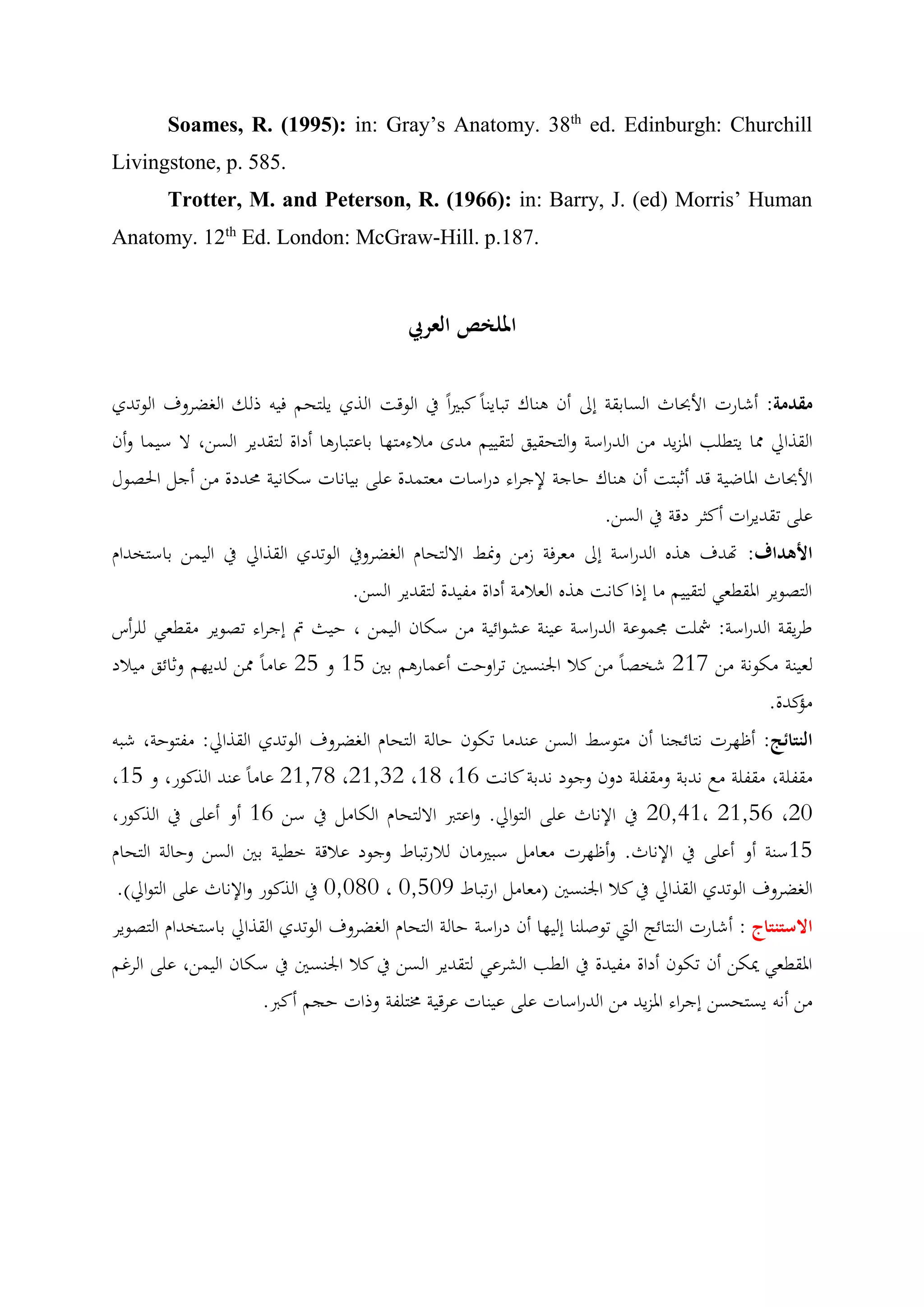 Soames, R. (1995): in: Gray’s Anatomy. 38th ed. Edinburgh: Churchill 
Livingstone, p. 585. 
Trotter, M. and Peterson, R. (1966): in: Barry, J. (ed) Morris’ Human 
Anatomy. 12th Ed. London: McGraw-Hill. p.187. 
الملخص العربي 
مقدمة: أشارت الأبحاث السابقة إلى أن هناك تباين ا كب ي ا في الوقت الذي يلتحم فيه ذلك الغضروف الوتدي 
القذالي مما يتطلب المزييد ن الدراسة والتحقيق لتقييم ندى نلاءنتها باعتبارها أداة لتقدير الس ، لا سيما أ ون 
الأبحاث الماضية قد أثبتت أن هناك حاجة لإجراء دراسات نعتمدة على بيانات سكانية محددة ن أجل الحصول 
على تقديرات أكثر دقة في الس . 
الأهداف: تهدف هذه الدراسة إلى نعرفة زن ونمط الالتحام الغضروفي الوتدي القذالي في اليم باستخدام 
التصوير المقطعي لتقييم نا إذا كانت هذه العلانة أداة نفيدة لتقدير الس . 
طريقة الدراسة: شملت مجموعة الدراسة عينة عشوائية ن سكان اليم ، حيث تم إجراء تصوير نقطعي للرأس 
لعينة نكونة ن 712 شخص ا ن كلا الجنسين تراوحت أعمارهم بين 11 و 71 عان ا مم لديهم وثائق نيلاد 
نؤكدة. 
النتائج: أظهرت نتائجنا أن نتوسط الس عندنا تكون حالة التحام الغضروف الوتدي القذالي: نفتوحة، شبه 
، 71,21 عان ا عند الذكور، و 11 ،71,17 ،11 ، نقفلة، نقفلة نع ندبة ونقفلة دون وجود ندبة كانت 11 
72,01 في الإناث على التوالي. واعتبر الالتحام الكانل في س 11 أو أعلى في الذكور، ، 71,11 ،72 
11 سنة أو أعلى في الإناث. وأظه رت نعانل سبينان للارتباط وجود علاقة خطية بين الس وحالة التحام 
2,212 في الذكور والإناث على التوالي(. ، الغضروف الوتدي القذالي في كلا الجنسين )نعانل ارتباط 2,120 
الاستنتاج : أشارت النتائج التي توصلنا إليها أن دراسة حالة التحام الغضروف الوتدي القذالي باستخدام التصوير 
المقطعي يمك أن تكون أداة نفيدة في الطب الشرعي لتقدير الس في كلا الجنسين في سكان اليم ، على الرغم 
ن أنه يستحس إجراء المزييد ن الدراسات على عينات عرقية مختلفة وذات حجم أكبر. 
