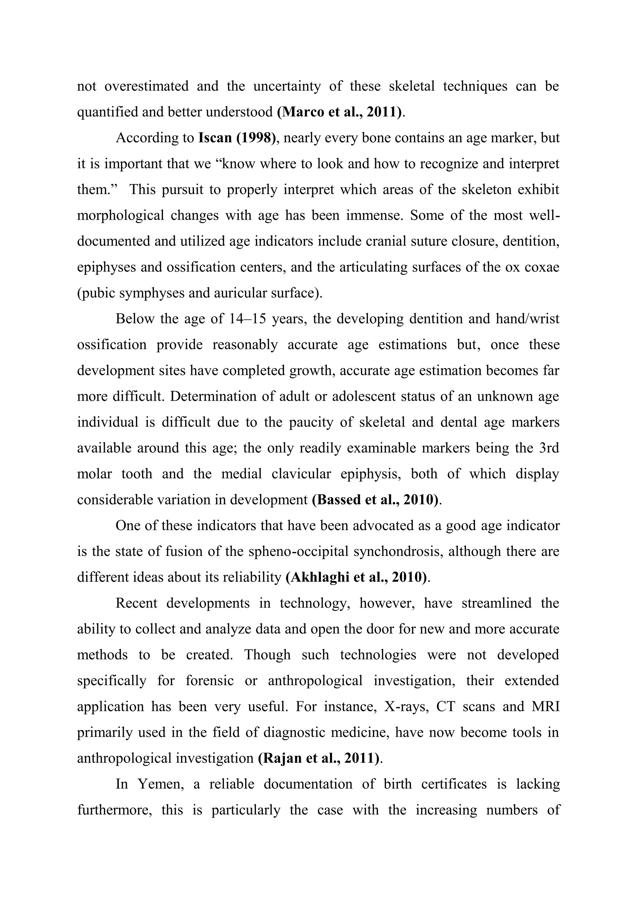 not overestimated and the uncertainty of these skeletal techniques can be 
quantified and better understood (Marco et al., 2011). 
According to Iscan (1998), nearly every bone contains an age marker, but 
it is important that we “know where to look and how to recognize and interpret 
them.” This pursuit to properly interpret which areas of the skeleton exhibit 
morphological changes with age has been immense. Some of the most well-documented 
and utilized age indicators include cranial suture closure, dentition, 
epiphyses and ossification centers, and the articulating surfaces of the ox coxae 
(pubic symphyses and auricular surface). 
Below the age of 14–15 years, the developing dentition and hand/wrist 
ossification provide reasonably accurate age estimations but, once these 
development sites have completed growth, accurate age estimation becomes far 
more difficult. Determination of adult or adolescent status of an unknown age 
individual is difficult due to the paucity of skeletal and dental age markers 
available around this age; the only readily examinable markers being the 3rd 
molar tooth and the medial clavicular epiphysis, both of which display 
considerable variation in development (Bassed et al., 2010). 
One of these indicators that have been advocated as a good age indicator 
is the state of fusion of the spheno-occipital synchondrosis, although there are 
different ideas about its reliability (Akhlaghi et al., 2010). 
Recent developments in technology, however, have streamlined the 
ability to collect and analyze data and open the door for new and more accurate 
methods to be created. Though such technologies were not developed 
specifically for forensic or anthropological investigation, their extended 
application has been very useful. For instance, X-rays, CT scans and MRI 
primarily used in the field of diagnostic medicine, have now become tools in 
anthropological investigation (Rajan et al., 2011). 
In Yemen, a reliable documentation of birth certificates is lacking 
furthermore, this is particularly the case with the increasing numbers of 
 