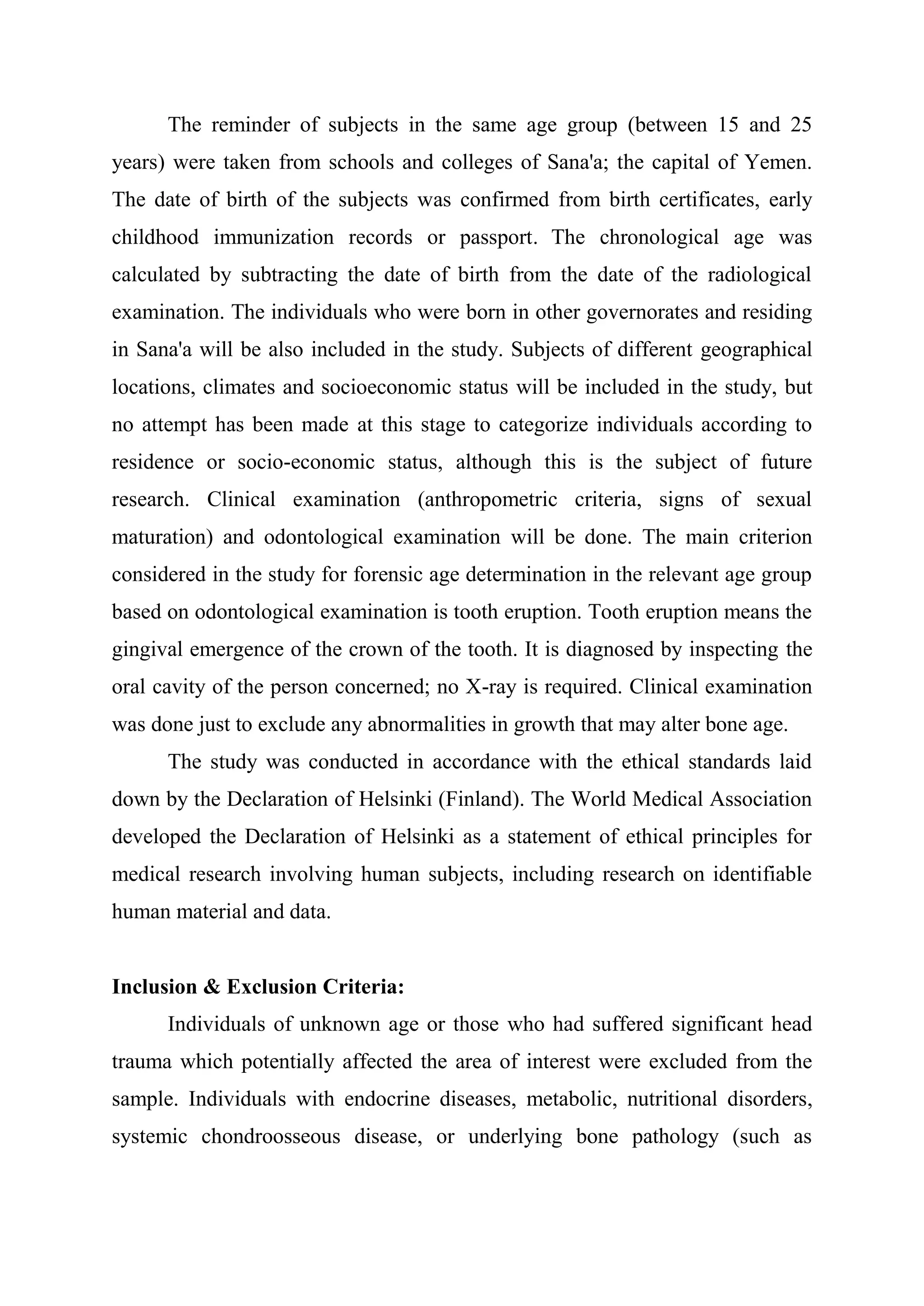 The reminder of subjects in the same age group (between 15 and 25 
years) were taken from schools and colleges of Sana'a; the capital of Yemen. 
The date of birth of the subjects was confirmed from birth certificates, early 
childhood immunization records or passport. The chronological age was 
calculated by subtracting the date of birth from the date of the radiological 
examination. The individuals who were born in other governorates and residing 
in Sana'a will be also included in the study. Subjects of different geographical 
locations, climates and socioeconomic status will be included in the study, but 
no attempt has been made at this stage to categorize individuals according to 
residence or socio-economic status, although this is the subject of future 
research. Clinical examination (anthropometric criteria, signs of sexual 
maturation) and odontological examination will be done. The main criterion 
considered in the study for forensic age determination in the relevant age group 
based on odontological examination is tooth eruption. Tooth eruption means the 
gingival emergence of the crown of the tooth. It is diagnosed by inspecting the 
oral cavity of the person concerned; no X-ray is required. Clinical examination 
was done just to exclude any abnormalities in growth that may alter bone age. 
The study was conducted in accordance with the ethical standards laid 
down by the Declaration of Helsinki (Finland). The World Medical Association 
developed the Declaration of Helsinki as a statement of ethical principles for 
medical research involving human subjects, including research on identifiable 
human material and data. 
Inclusion & Exclusion Criteria: 
Individuals of unknown age or those who had suffered significant head 
trauma which potentially affected the area of interest were excluded from the 
sample. Individuals with endocrine diseases, metabolic, nutritional disorders, 
systemic chondroosseous disease, or underlying bone pathology (such as 
 