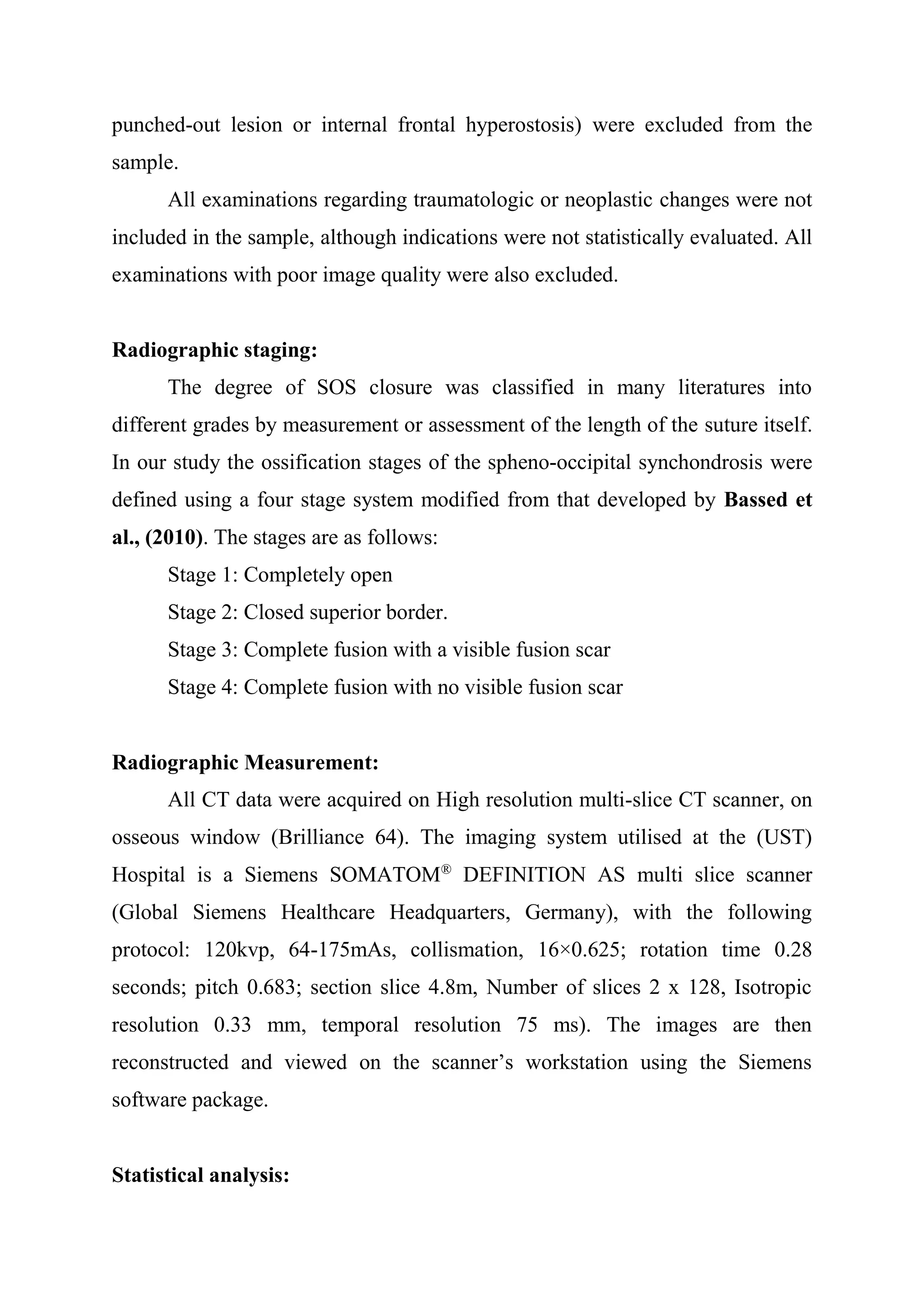 punched-out lesion or internal frontal hyperostosis) were excluded from the 
sample. 
All examinations regarding traumatologic or neoplastic changes were not 
included in the sample, although indications were not statistically evaluated. All 
examinations with poor image quality were also excluded. 
Radiographic staging: 
The degree of SOS closure was classified in many literatures into 
different grades by measurement or assessment of the length of the suture itself. 
In our study the ossification stages of the spheno-occipital synchondrosis were 
defined using a four stage system modified from that developed by Bassed et 
al., (2010). The stages are as follows: 
Stage 1: Completely open 
Stage 2: Closed superior border. 
Stage 3: Complete fusion with a visible fusion scar 
Stage 4: Complete fusion with no visible fusion scar 
Radiographic Measurement: 
All CT data were acquired on High resolution multi-slice CT scanner, on 
osseous window (Brilliance 64). The imaging system utilised at the (UST) 
Hospital is a Siemens SOMATOM® DEFINITION AS multi slice scanner 
(Global Siemens Healthcare Headquarters, Germany), with the following 
protocol: 120kvp, 64-175mAs, collismation, 16×0.625; rotation time 0.28 
seconds; pitch 0.683; section slice 4.8m, Number of slices 2 x 128, Isotropic 
resolution 0.33 mm, temporal resolution 75 ms). The images are then 
reconstructed and viewed on the scanner’s workstation using the Siemens 
software package. 
Statistical analysis: 
 