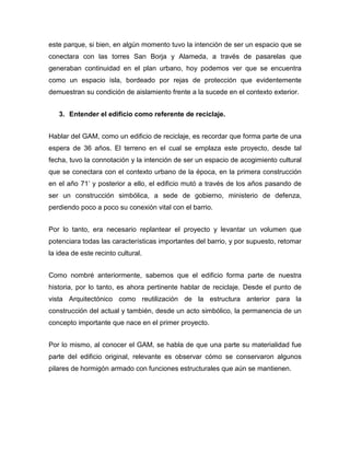 este parque, si bien, en algún momento tuvo la intención de ser un espacio que se
conectara con las torres San Borja y Alameda, a través de pasarelas que
generaban continuidad en el plan urbano, hoy podemos ver que se encuentra
como un espacio isla, bordeado por rejas de protección que evidentemente
demuestran su condición de aislamiento frente a la sucede en el contexto exterior.


   3. Entender el edificio como referente de reciclaje.


Hablar del GAM, como un edificio de reciclaje, es recordar que forma parte de una
espera de 36 años. El terreno en el cual se emplaza este proyecto, desde tal
fecha, tuvo la connotación y la intención de ser un espacio de acogimiento cultural
que se conectara con el contexto urbano de la época, en la primera construcción
en el año 71’ y posterior a ello, el edificio mutó a través de los años pasando de
ser un construcción simbólica, a sede de gobierno, ministerio de defenza,
perdiendo poco a poco su conexión vital con el barrio.


Por lo tanto, era necesario replantear el proyecto y levantar un volumen que
potenciara todas las características importantes del barrio, y por supuesto, retomar
la idea de este recinto cultural.


Como nombré anteriormente, sabemos que el edificio forma parte de nuestra
historia, por lo tanto, es ahora pertinente hablar de reciclaje. Desde el punto de
vista Arquitectónico como reutilización de la estructura anterior para la
construcción del actual y también, desde un acto simbólico, la permanencia de un
concepto importante que nace en el primer proyecto.


Por lo mismo, al conocer el GAM, se habla de que una parte su materialidad fue
parte del edificio original, relevante es observar cómo se conservaron algunos
pilares de hormigón armado con funciones estructurales que aún se mantienen.
 