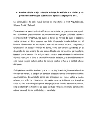 4. Analizar desde el ojo crítico la entrega del edificio a la ciudad y las
       potenciales estrategias sustentables aplicadas al proyecto en sí.


La construcción de este nuevo edificio es importante a nivel Arquitectónico,
Urbano, Social y Cultural.


En Arquitectura, y en cuanto al edificio propiamente tal, su gran estructura a partir
de 3 volúmenes predominantes, se posiciona en el lugar por contraste, debido a
su materialidad y magnitud, los cuales a través de niveles de suelo y espacios
vacios generan un libre recorrido por todo el proyecto entrelazándose con el
exterior. Reavivando así un espacio que se encontraba muerto, otorgando y
fortaleciendo el aspecto cultural del barrio, como así también aportando en el
desarrollo del plan urbano de este sector. Desde esta perspectiva, es importante
conocer que la construcción antigua había opacado y cerrado conexiones entre un
espacio y otro, por lo tanto la creación de nuevos espacios, y el emplazamiento de
este nuevo espacio cultural, activa de manera positiva el flujo y la calidad urbana
del barrio.


Es importante también nombrar, que el concepto y la estrategia desde el cual se
concibió el edificio, le otorgan un carácter especial y único a diferencia en otras
construcciones. Desarrollarlo como eje articulador de redes viales y nodos
urbanos con el fin de potenciarlos, sin olvidar parte de la historia con la cual se
fundó no solo nos hace partícipe de este proyecto de manera estructural y visual,
sino que también es fenómeno de lazos afectivos y materia identitaria para nuestra
cultura nacional, donde en Chile hoy… hace falta.
 