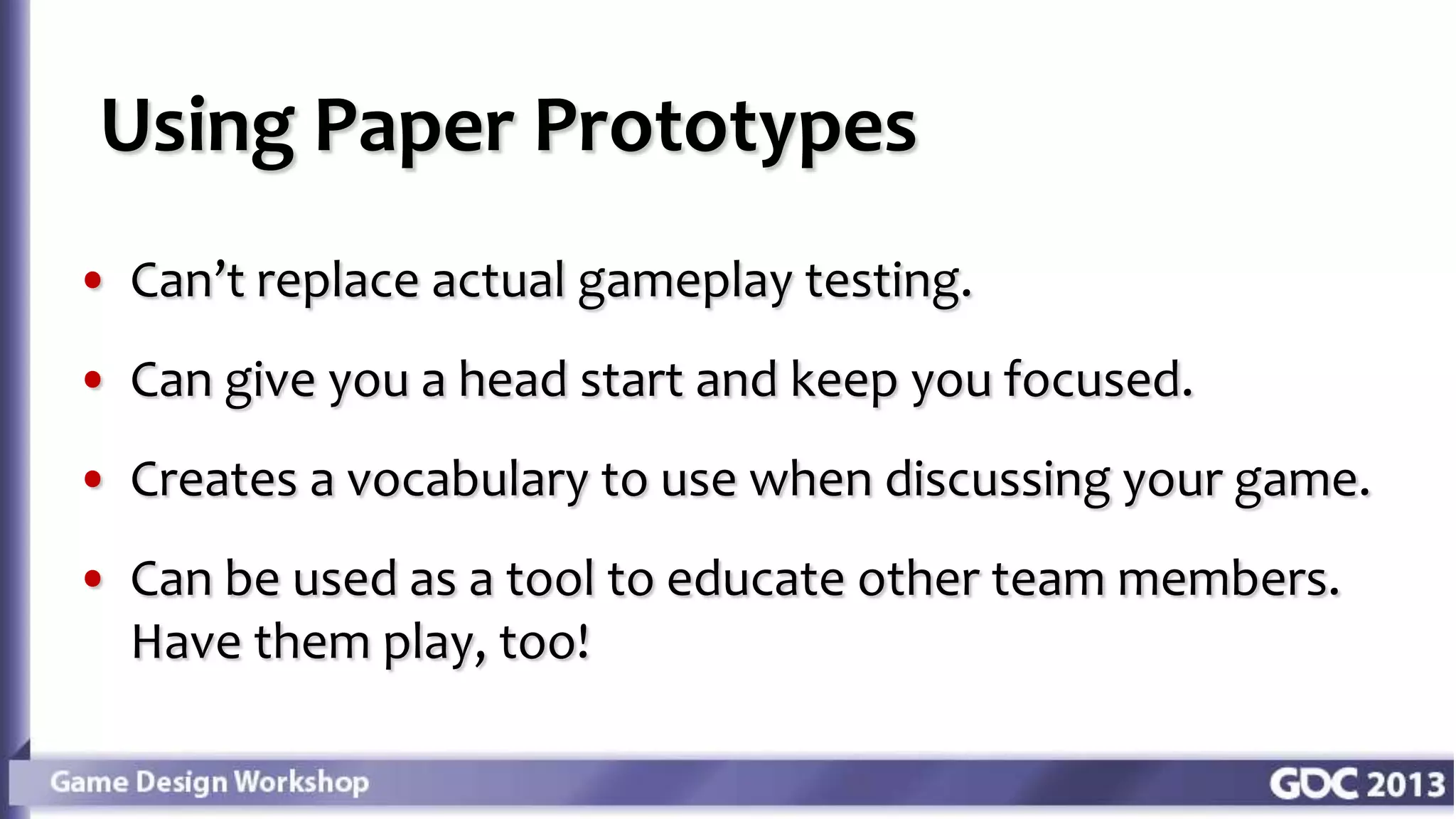 • Can’t replace actual gameplay testing.
• Can give you a head start and keep you focused.
• Creates a vocabulary to use when discussing your game.
• Can be used as a tool to educate other team members.
Have them play, too!
Using Paper Prototypes
 