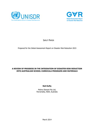 INPUT PAPER

Prepared for the Global Assessment Report on Disaster Risk Reduction 2015

A REVIEW OF PROGRESS IN THE INTEGRATION OF DISASTER RISK REDUCTION
INTO AUSTRALIAN SCHOOL CURRICULA PROGRAMS AND MATERIALS

Neil Dufty
Molino Stewart Pty Ltd,
Parramatta, NSW, Australia

March 2014

 