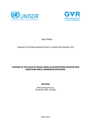 A REVIEW OF THE VALUE OF SOCIAL MEDIA IN COUNTRYWIDE DISASTER RISK
REDUCTION PUBLIC AWARENESS STRATEGIES
Neil Dufty
Molino Stewart Pty Ltd,
Parramatta, NSW, Australia
Prepared for the Global Assessment Report on Disaster Risk Reduction 2015
March 2014
INPUT PAPER
 