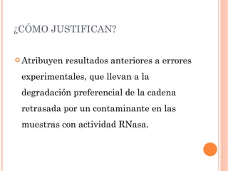 ¿CÓMO JUSTIFICAN?


 Atribuyen   resultados anteriores a errores
 experimentales, que llevan a la
 degradación preferencial de la cadena
 retrasada por un contaminante en las
 muestras con actividad RNasa.
 