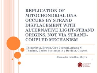REPLICATION OF
MITOCHONDRIAL DNA
OCCURS BY STRAND
DISPLACEMENT WITH
ALTERNATIVE LIGHT-STRAND
ORIGINS, NOT VIA STRAND-
COUPLED MECHANISM
Thimothy A. Brown, Ciro Cecconi, Ariana N.
Tkachuk, Carlos Bustamante y David A. Clayton

                      Cornaglia Schaffer, Mayra
 