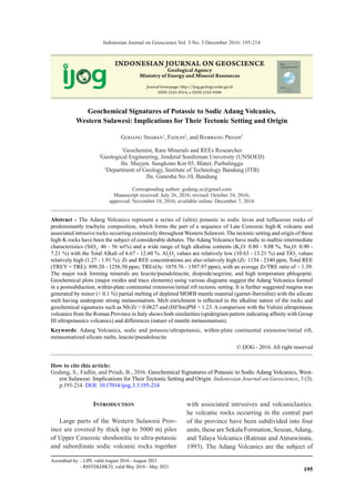 195
Indonesian Journal on Geoscience Vol. 3 No. 3 December 2016: 195-214
IJOG/JGI (Jurnal Geologi Indonesia) - Acredited by LIPI No. 547/AU2/P2MI-LIPI/06/2013. valid 21 June 2013 - 21 June 2016
How to cite this article:
Godang, S., Fadlin, and Priadi, B., 2016. Geochemical Signatures of Potassic to Sodic Adang Volcanics, West-
ern Sulawesi: Implications for Their Tectonic Setting and Origin. Indonesian Journal on Geoscience, 3 (3),
p.195-214. DOI: 10.17014/ijog.3.3.195-214
Geochemical Signatures of Potassic to Sodic Adang Volcanics,
Western Sulawesi: Implications for Their Tectonic Setting and Origin
Godang Shaban1
, Fadlin2
, and Bambang Priadi3
1
Geochemist, Rare Minerals and REEs Researcher
2
Geological Engineering, Jenderal Soedirman University (UNSOED)
Jln. Mayjen. Sungkono Km 05, Blater, Purbalingga
3
Department of Geology, Institute of Technology Bandung (ITB)
Jln. Ganesha No.10, Bandung
Corresponding author: godang.sc@gmail.com
Manuscript received: July 26, 2016; revised: October 24, 2016;
approved: November 18, 2016; available online: December 7, 2016
Abstract - The Adang Volcanics represent a series of (ultra) potassic to sodic lavas and tuffaceous rocks of
predominantly trachytic composition, which forms the part of a sequence of Late Cenozoic high-K volcanic and
associated intrusive rocks occurring extensively throughout Western Sulawesi. The tectonic setting and origin of these
high-K rocks have been the subject of considerable debates. The Adang Volcanics have mafic to mafitic-intermediate
characteristics (SiO2
: 46 - 56 wt%) and a wide range of high alkaline contents (K2
O: 0.80 - 9.08 %; Na2
O: 0.90 -
7.21 %) with the Total Alkali of 6.67 - 12.60 %. Al2
O3
values are relatively low (10.63 - 13.21 %) and TiO2
values
relatively high (1.27 - 1.91 %). Zr and REE concentrations are also relatively high (Zr: 1154 - 2340 ppm; Total REE
(TREY = TRE): 899.20 - 1256.50 ppm; TRExOy: 1079.76 - 1507.97 ppm), with an average Zr/TRE ratio of ~ 1.39.
The major rock forming minerals are leucite/pseudoleucite, diopside/aegirine, and high temperature phlogopite.
Geochemical plots (major oxides and trace elements) using various diagrams suggest the Adang Volcanics formed
in a postsubduction, within-plate continental extension/initial rift tectonic setting. It is further suggested magma was
generated by minor (< 0.1 %) partial melting of depleted MORB mantle material (garnet-lherzolite) with the silicate
melt having undergone strong metasomatism. Melt enrichment is reflected in the alkaline nature of the rocks and
geochemical signatures such as Nb/Zr > 0.0627 and (Hf/Sm)PM > 1.23. A comparison with the Vulsini ultrapotassic
volcanics from the Roman Province in Italy shows both similarities (spidergram pattern indicating affinity with Group
III ultrapotassics volcanics) and differences (nature of mantle metasomatism).
Keywords: Adang Volcanics, sodic and potassic/ultrapotassic, within-plate continental extension/initial rift,
metasomatized silicate melts, leucite/pseudoleucite
© IJOG - 2016. All right reserved
Introduction
Large parts of the Western Sulawesi Prov-
ince are covered by thick (up to 5000 m) piles
of Upper Cenozoic shoshonitic to ultra-potassic
and subordinate sodic volcanic rocks together
with associated intrusives and volcaniclastics.
he volcanic rocks occurring in the central part
of the province have been subdivided into four
units, these are Sekala Formation, Sesean,Adang,
and Talaya Volcanics (Ratman and Atmawinata,
1993). The Adang Volcanics are the subject of
INDONESIAN JOURNAL ON GEOSCIENCE
Geological Agency
Ministry of Energy and Mineral Resources
Journal homepage: h p://ijog.geologi.esdm.go.id
ISSN 2355-9314, e-ISSN 2355-9306
Accredited by: - LIPI, valid August 2016 - August 2021
	 - RISTEKDIKTI, valid May 2016 - May 2021
 
