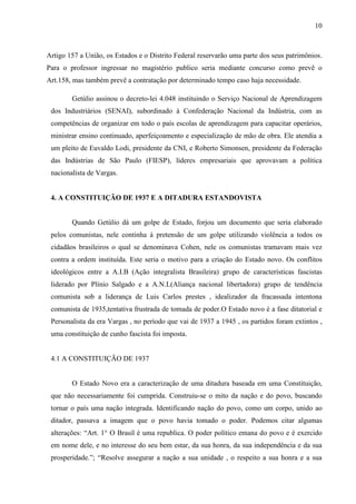 10



Artigo 157 a União, os Estados e o Distrito Federal reservarão uma parte dos seus patrimônios.
Para o professor ingressar no magistério publico seria mediante concurso como prevê o
Art.158, mas também prevê a contratação por determinado tempo caso haja necessidade.

        Getúlio assinou o decreto-lei 4.048 instituindo o Serviço Nacional de Aprendizagem
 dos Industriários (SENAI), subordinado à Confederação Nacional da Indústria, com as
 competências de organizar em todo o país escolas de aprendizagem para capacitar operários,
 ministrar ensino continuado, aperfeiçoamento e especialização de mão de obra. Ele atendia a
 um pleito de Euvaldo Lodi, presidente da CNI, e Roberto Simonsen, presidente da Federação
 das Indústrias de São Paulo (FIESP), líderes empresariais que aprovavam a política
 nacionalista de Vargas.


 4. A CONSTITUIÇÃO DE 1937 E A DITADURA ESTANDOVISTA


        Quando Getúlio dá um golpe de Estado, forjou um documento que seria elaborado
 pelos comunistas, nele continha à pretensão de um golpe utilizando violência a todos os
 cidadãos brasileiros o qual se denominava Cohen, nele os comunistas tramavam mais vez
 contra a ordem instituída. Este seria o motivo para a criação do Estado novo. Os conflitos
 ideológicos entre a A.I.B (Ação integralista Brasileira) grupo de características fascistas
 liderado por Plínio Salgado e a A.N.L(Aliança nacional libertadora) grupo de tendência
 comunista sob a liderança de Luis Carlos prestes , idealizador da fracassada intentona
 comunista de 1935,tentativa frustrada de tomada de poder.O Estado novo é a fase ditatorial e
 Personalista da era Vargas , no período que vai de 1937 a 1945 , os partidos foram extintos ,
 uma constituição de cunho fascista foi imposta.


 4.1 A CONSTITUIÇÃO DE 1937


        O Estado Novo era a caracterização de uma ditadura baseada em uma Constituição,
 que não necessariamente foi cumprida. Construiu-se o mito da nação e do povo, buscando
 tornar o país uma nação integrada. Identificando nação do povo, como um corpo, unido ao
 ditador, passava a imagem que o povo havia tomado o poder. Podemos citar algumas
 alterações: “Art. 1° O Brasil é uma republica. O poder político emana do povo e é exercido
 em nome dele, e no interesse do seu bem estar, da sua honra, da sua independência e da sua
 prosperidade.”; “Resolve assegurar a nação a sua unidade , o respeito a sua honra e a sua
 