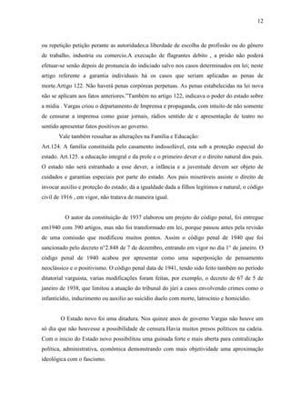 12



ou repetição petição perante as autoridades;a liberdade de escolha de profissão ou do gênero
de trabalho, industria ou comercio.A execução de flagrantes debito , a prisão não poderá
efetuar-se senão depois de pronuncia do indiciado salvo nos casos determinados em lei; neste
artigo referente a garantia individuais há os casos que seriam aplicadas as penas de
morte.Artigo 122. Não haverá penas corpóreas perpetuas. As penas estabelecidas na lei nova
não se aplicam aos fatos anteriores.”Também no artigo 122, indicava o poder do estado sobre
a mídia . Vargas criou o departamento de Imprensa e propaganda, com intuito de não somente
de censurar a imprensa como guiar jornais, rádios sentido de e apresentação de teatro no
sentido apresentar fatos positivos ao governo.
       Vale também ressaltar as alterações na Família e Educação:
Art.124. A família constituída pelo casamento indissolúvel, esta sob a proteção especial do
estado. Art.125. a educação integral e da prole e o primeiro dever e o direito natural dos pais.
O estado não será estranhado a esse dever, a infância e a juventude devem ser objeto de
cuidados e garantias especiais por parte do estado. Aos pais miseráveis assiste o direito de
invocar auxilio e proteção do estado; dá a igualdade dada a filhos legítimos e natural, o código
civil de 1916 , em vigor, não tratava de maneira igual.


          O autor da constituição de 1937 elaborou um projeto do código penal, foi entregue
em1940 com 390 artigos, mas não foi transformado em lei, porque passou antes pela revisão
de uma comissão que modificou muitos pontos. Assim o código penal de 1940 que foi
sancionado pelo decreto n°2.848 de 7 de dezembro, entrando em vigor no dia 1° de janeiro. O
código penal de 1940 acabou por apresentar como uma superposição de pensamento
neoclássico e o positivismo. O código penal data de 1941, tendo sido feito também no período
ditatorial varguista, varias modificações foram feitas, por exemplo, o decreto de 67 de 5 de
janeiro de 1938, que limitou a atuação do tribunal do júri a casos envolvendo crimes como o
infanticídio, induzimento ou auxilio ao suicídio duelo com morte, latrocínio e homicídio.


        O Estado novo foi uma ditadura. Nos quinze anos de governo Vargas não houve um
só dia que não houvesse a possibilidade de censura.Havia muitos presos políticos na cadeia.
Com o inicio do Estado novo possibilitou uma guinada forte e mais aberta para centralização
política, administrativa, econômica demonstrando com mais objetividade uma aproximação
ideológica com o fascismo.
 