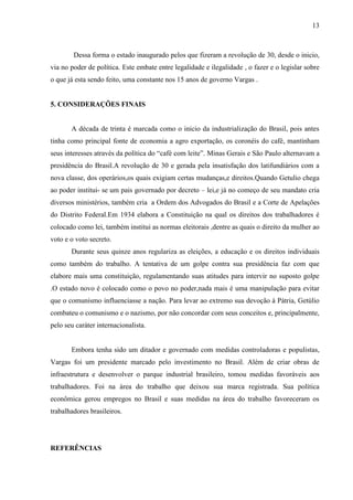 13



        Dessa forma o estado inaugurado pelos que fizeram a revolução de 30, desde o inicio,
via no poder de política. Este embate entre legalidade e ilegalidade , o fazer e o legislar sobre
o que já esta sendo feito, uma constante nos 15 anos de governo Vargas .


5. CONSIDERAÇÕES FINAIS


       A década de trinta é marcada como o inicio da industrialização do Brasil, pois antes
tinha como principal fonte de economia a agro exportação, os coronéis do café, mantinham
seus interesses através da política do “café com leite”. Minas Gerais e São Paulo alternavam a
presidência do Brasil.A revolução de 30 e gerada pela insatisfação dos latifundiários com a
nova classe, dos operários,os quais exigiam certas mudanças,e direitos.Quando Getulio chega
ao poder institui- se um pais governado por decreto – lei,e já no começo de seu mandato cria
diversos ministérios, também cria a Ordem dos Advogados do Brasil e a Corte de Apelações
do Distrito Federal.Em 1934 elabora a Constituição na qual os direitos dos trabalhadores é
colocado como lei, também institui as normas eleitorais ,dentre as quais o direito da mulher ao
voto e o voto secreto.
       Durante seus quinze anos regulariza as eleições, a educação e os direitos individuais
como também do trabalho. A tentativa de um golpe contra sua presidência faz com que
elabore mais uma constituição, regulamentando suas atitudes para intervir no suposto golpe
.O estado novo é colocado como o povo no poder,nada mais é uma manipulação para evitar
que o comunismo influenciasse a nação. Para levar ao extremo sua devoção à Pátria, Getúlio
combateu o comunismo e o nazismo, por não concordar com seus conceitos e, principalmente,
pelo seu caráter internacionalista.


       Embora tenha sido um ditador e governado com medidas controladoras e populistas,
Vargas foi um presidente marcado pelo investimento no Brasil. Além de criar obras de
infraestrutura e desenvolver o parque industrial brasileiro, tomou medidas favoráveis aos
trabalhadores. Foi na área do trabalho que deixou sua marca registrada. Sua política
econômica gerou empregos no Brasil e suas medidas na área do trabalho favoreceram os
trabalhadores brasileiros.




REFERÊNCIAS
 