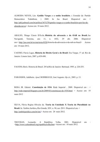 14



ALMEIDA NEVES, Léo. Getúlio Vargas e o sonho brasileiro. ( Extraído de: Partido
Democrático     Trabalhista.      )    2009.        In      Jus   Brasil.      Disponível    em:    <
http://pdt.jusbrasil.com.br/politica/3671270/getulio-vargas-e-o-sonho-brasileiro-por-leo-de-
almeida-neves> Acesso em: 18 maio 2012.



ARAUJO, Thiago Cássio D'Ávila. História da advocacia e da OAB no Brasil. Jus
Navigandi,     Teresina,    ano       11,      n.        1032,    29    abr.     2006.      Disponível
em:< http://jus.com.br/revista/texto/8326/historia-da-advocacia-e-da-oab-no-brasil>            Acesso
em: 18 maio 2012.


CASTRO, Flavia Lages. Historia do Direito Geral e do Brasil: Era Vargas. 5° ed. Rio de
Janeiro: Limem Juris, 2007. p.439-490.




FAUSTO, Boris. Historia do Brasil. 20°ed.Rio de Janeiro: Bertraud, 1995. p. 226-255.




PARANHOS, Adalberto. Apud, RODRIGUEZ, José Augusto. Op.cit., 2003. p. 13.



ROSA JR. Edemir. Constituição de 1934. Rede Imperial , 2009. Disponível em : <
http://rede-imperial.blogspot.com.br/2009/03/constituicao-de-1934.html > Acesso em: 19
maio 2012




SILVA, Flávia Regina Oliveira da. Teoria da Unicidade X Teoria da Pluralidade no
Brasil. In: Âmbito Jurídico, Rio Grande, XIV, n. 94, nov 2011. Disponível em: <
http://ambitojuridico.com.br/site/> Acesso em: 20 maio 2012.




TREVISAN,       Leonardo.      A    República    Velha.    2001.    Disponível                em     :
<http://www.culturabrasil.org/republicavelha.htm> Acesso em : 18 maio 2012.
 