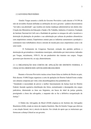 3



    2.2 GOVERNO PROVISÓRIO


        Getulio Vargas assumiu a chefia do Governo Provisório e pelo decreto n°19.398 do
mês de novembro ficaram definidas as atribuições do novo governo - poderes discricionários
“em toda a sua plenitude”, que resultou em muitas mudanças administrativas tais dentre elas:
Criação dos Ministérios da Educação e Saúde e Do Trabalho, Indústria e Comércio; Fundação
do Instituto Nacional do Café com a finalidade de queimar os estoques de café e incentivar a
destruição de plantações do produto e sua substituição por culturas de produtos alimentícios
com empréstimos estatais; Empréstimos estatais para as indústrias aumentarem a produção e
contratarem mais trabalhadores (houve emissão de moeda para esses empréstimos como o do
setor rural).
                O Fechamento do Congresso Nacional, extinção dos partidos políticos e
destituição de governadores e intendentes municipais, substituídos por interventores indicados
por Vargas, inicialmente, 1930-31, há um predomínio dos tenentes nos cargos. Vargas
governava por decretos-lei, ou seja, ditatorialmente.


2.3 A ORGANIZAÇÃO DAS CORTES DE APELAÇÃO DO DISTRITO FEDERAL E
CRIAÇAO DA ORDEM DOS ADVOGADOS BRASILEIROS


        Durante o Governo Provisório muitas coisas foram feitas no âmbito do Direito no país.
Pelo decreto 19.408,Vargas organizou a corte de apelações do Distrito Federal.Foram criadas
seis câmaras compostas por vinte e dois desembargadores.Seu preâmbulo diz:
“Atendendo à necessidade de prover o melhor funcionamento da Justiça local do Distrito
Federal, fazendo equitativa distribuição dos feitos, normalizando o desempenho dos cargos
judiciários, diminuindo os ônus aos litigiantes, em busca do ideal da justiça gratuita,
prestigiando a classe dos advogados, e enquanto não se faz a definitiva reorganização da
Justiça.”


        A Ordem dos Advogados do Brasil (OAB) originou-se do Instituto dos Advogados
Brasileiros (IAB), criada no início do império brasileiro. Mas foi Getulio Vargas que efetivou
a sua criação formal, isto é, através de decreto. Em virtude do apoio que os intelectuais que
formavam a aliança Liberal ao seu governo.
 
