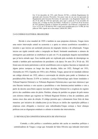 4


                          Em 14 de dezembro de 1931, pelo Decreto 20.784, o referido Regulamento foi
                          aprovado pelo Governo Provisório. Em pouco mais de um ano da aprovação do
                          Regulamento pelo Governo Provisório, foi aprovado o seu Regimento Interno. No
                          dia 25 de julho de 1934 foi aprovado, para viger a partir de 15 de novembro do
                          mesmo ano, o Código de Ética da Ordem. O Decreto n° 22.478 de 20 de fevereiro
                          de 1933 perdurou regendo os destinos da profissão e da OAB até o surgimento da
                          Lei n° 4.215, de 27 de abril de 1963, a qual seria sucedida pela Lei n° 8.906, de 4 de
                          julho de 1994, vigente até os dias atuais. (ARAUJO, 2001)


2.4 O CODIGO ELEITORAL BRASILEIRO


       Devido à crise mundial de 1929 e também às suas propostas eleitorais, Vargas inicia
uma maior intervenção estatal na economia e a apoia os setores econômicos secundário e
terciário o que iniciou um acelerado processo de migração interna e de urbanização. Vargas
iniciou um rígido controle sobre a imigração no Brasil, limitando anualmente o número de
estrangeiros que poderiam se estabelecer no país em 1% da população daquela nacionalidade
que já havia entrado aqui. Essa medida pode ser explicada pela escalada do desemprego no
mundo e também pelo nacionalismo do presidente e da época. Os anos 20 e 30 do séc. XX
foram anos de muito patriotismo e até de xenofobismo com os regimes fascistas se impondo em
alguns países europeus ao longo das duas décadas, Itália em 1922, Portugal em 1931,
Alemanha em 1933, Espanha em 1936 e até a Polônia. Vargas, apesar de ter mandado elaborar
um código eleitoral em 1932, adiava a convocação de eleições para poder se fortalecer na
presidência.Pelo Decreto 21.076 se instituiu a justiça Eleitoral,logo após foram instalados o
Tribunal Superior Eleitoral e os Tribunais Regionais Eleitorais,mas o que mais interessa é que
este Decreto instituiu o voto secreto e possibilitou o voto feminino,institui também o voto a
partir de dezoito anos.Outro aspecto inovador do Código Eleitoral foi a exigência de registro
prévio dos candidatos antes do pleito. Partidos, aliança de partidos ou grupos de pelo menos
cem eleitores tinham que registrar no Tribunal Regional Eleitora a lista de candidatos, pelo
menos cinco dias antes da eleição. O código permitiu que o alistamento fosse feito de duas
maneiras: por iniciativa do cidadão,como já era feito,ou os chefes das repartições públicas e
empresas eram obrigados a inscrever seus subordinados.Vargas começa a fazer alianças
políticas com as oligarquias estaduais e a afastar os tenentes das interventorias.


 2.5 REVOLUÇÃO CONSTITUCIONALISTA DE SÃO PAULO


         Contudo, a elite política e econômica paulista não aceita as manobras políticas e
 centralizadoras de Vargas e exige que Armando de Sales Oliveira seja indicado interventor
 