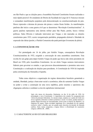5



em São Paulo e que as eleições para a Assembleia Nacional Constituinte fossem realizadas o
mais rápido possível. Os estudantes de Direito da Faculdade do Largo de S. Francisco iniciam
e comandam manifestações populares pela democratização ou constitucionalização do país.
Houve repressão e dezenas de pessoas são presas e outras ficam feridas. As manifestações
paulistas dão início a uma guerra civil que se denominou “Revolução Constitucionalista”. A
guerra paulista representou uma derrota militar para São Paulo, porém, houve vitórias
políticas: Sales Oliveira é indicado interventor por Vargas e são marcadas as eleições
constituintes para 1933; ocorre reorganização partidária, propaganda eleitoral e liberdade de
expressão das ideias (porém, o Partido Comunista não pode participar livremente do pleito).


3. A CONSTITUIÇÃO DE 1934

       Foi promulgada em 16 de julho, por Getúlio Vargas, consequência Revolução
Constitucionalista de 1932, exigindo a convocação de uma assembleia constituinte. Esta
revolta foi um golpe para depor Getúlio Vargas do poder que havia sido eleito presidente do
Brasil em 1930, pela Assembleia Constituinte. Ao ser eleito Vargas nomeou interventores
federais para governar os estados, o que provocou descontentamento e prometeu uma nova
Constituição e a realização de eleições para presidente. A Constituição de 1934 foi inspirada
pelas constituições da Alemanha e Espanha.


       Tinha como objetivos a organização do regime democrático brasileiro garantindo a
unidade, liberdade, justiça e bem-estar social e econômico, além de sustentar Getúlio Vargas
no poder e evitar a construção de uma nova república, pelos tenentes e opositores das
oligarquias cafeeiras e combater a crise do capitalismo internacional.


                        Após oito meses de discussões, finalmente, no dia 16 de julho de 1934, foi
                        promulgada a nova Constituição. A importância dos estados foi assegurada pela
                        vitória do princípio federalista. Ao mesmo tempo, ampliou-se o poder da União nos
                        novos capítulos referentes à ordem econômica e social. As minas, jazidas minerais e
                        quedas d'água deveriam ser nacionalizadas, assim como os bancos de depósito e as
                        empresas de seguro. Outra novidade importante foi a introdução de um capítulo
                        exclusivo sobre a família, que em grande parte decorreu da pressão da bancada
                        católica. Entre outras conquistas, a Igreja obteve a oficialização do casamento
                        religioso. (ROSA JR. , 2009).


 3.1 CARACTERISTICAS DO ESTADO BRASILEIRO
 