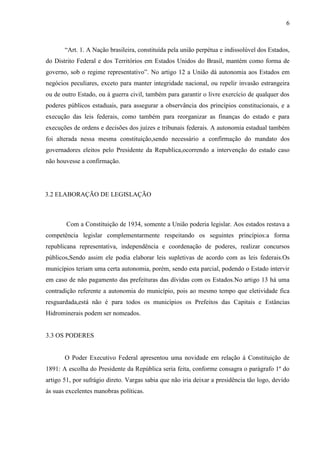 6



       “Art. 1. A Nação brasileira, constituída pela união perpétua e indissolúvel dos Estados,
do Distrito Federal e dos Territórios em Estados Unidos do Brasil, mantém como forma de
governo, sob o regime representativo”. No artigo 12 a União dá autonomia aos Estados em
negócios peculiares, exceto para manter integridade nacional, ou repelir invasão estrangeira
ou de outro Estado, ou á guerra civil, também para garantir o livre exercício de qualquer dos
poderes públicos estaduais, para assegurar a observância dos princípios constitucionais, e a
execução das leis federais, como também para reorganizar as finanças do estado e para
execuções de ordens e decisões dos juízes e tribunais federais. A autonomia estadual também
foi alterada nessa mesma constituição,sendo necessário a confirmação do mandato dos
governadores eleitos pelo Presidente da Republica,ocorrendo a intervenção do estado caso
não houvesse a confirmação.




3.2 ELABORAÇÃO DE LEGISLAÇÃO



        Com a Constituição de 1934, somente a União poderia legislar. Aos estados restava a
competência legislar complementarmente respeitando os seguintes princípios:a forma
republicana representativa, independência e coordenação de poderes, realizar concursos
públicos,Sendo assim ele podia elaborar leis supletivas de acordo com as leis federais.Os
municípios teriam uma certa autonomia, porém, sendo esta parcial, podendo o Estado intervir
em caso de não pagamento das prefeituras das dívidas com os Estados.No artigo 13 há uma
contradição referente a autonomia do município, pois ao mesmo tempo que eletividade fica
resguardada,está não é para todos os municípios os Prefeitos das Capitais e Estâncias
Hidrominerais podem ser nomeados.


3.3 OS PODERES


       O Poder Executivo Federal apresentou uma novidade em relação á Constituição de
1891: A escolha do Presidente da República seria feita, conforme consagra o parágrafo 1º do
artigo 51, por sufrágio direto. Vargas sabia que não iria deixar a presidência tão logo, devido
ás suas excelentes manobras políticas.
 