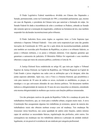7



       O Poder Legislativo Federal mantinha-se dividido em Câmara dos Deputados e
Senado, permanecendo, como na Constituição de 1981, a imunidade parlamentar, que, mesmo
em caso de flagrante, o presidente da Câmara teria que autorizar a formação de culpa. Ao
Senado Federal foi dada a incumbência de zelar e coordenar os Poderes, cabendo ao Senado
não somente aprovar a nomeação de magistrados, colaborar na formatura de leis, mas também
suspender leis declaradas inconstitucionais pelos tribunais.


       O Poder Judiciário ficou como órgãos os seguintes itens: a Corte Suprema (que
substituiu o Supremo Tribunal Federal) – Esta corte seria responsável por uma das grandes
inovações da Constituição de 1934, que foi a ação direta da inconstitucionalidade, podendo
esta também ser exercidas pelo Presidente da República, os juízes e os tribunais federais, os
juízes e tribunais militares, e os juízes e tribunais eleitorais. Com algumas garantias que
garantiam a autonomia do judiciário. O Ministério Público foi organizado e seus membros
obteriam o cargo por meio de concurso público, conforme a Carta de 34.


       A Justiça Eleitoral ficou estabelecida no artigo 82, que teria por órgãos o Tribunal
Superior de Justiça Eleitoral, na Capital da República, um Tribunal Regional na Capital de
Cada Estado e juízes singulares nas sedes com as atribuições que a lei designar, além das
juntas especiais admitidas. Após isso, veio o Voto e o Sistema Eleitoral, que possibilitou o
voto para maiores de 18 anos de ambos os sexos, excluindo os analfabetos, os praças, os
mendigos e os que estivessem afastados de seus direitos políticos. Tal documento também
indicava a obrigatoriedade de maiores de 18 anos do sexo masculino se alistarem, estendendo
esta mesma obrigatoriedade ás mulheres que exerces sem funções públicas remuneradas.


       Um dos principais motivos da queda da Republica Velha foi a mudança de parte dos
trabalhadores brasileiros, que, ao virem para o trabalho urbano, exigiam muito mais. A nova
Constituição lhes asseguraram algumas leis trabalhistas já existentes, apesar da maioria dos
trabalhadores rurais não obterem nenhum avanço com tal mudança. Tais mudanças lhe
trouxeram vários benefícios, tais como igualdade de salário entre funções, salário mínimo
capaz de satisfazer as necessidades básicas, regularização das profissões, entre outros. Em
consequência nas mudanças nas leis trabalhistas adotou-se o principio da unidade sindical:
legalmente, só era possível à existência de um sindicato por categoria profissional.
 