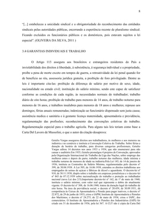 8



“[...] estabeleceu a unicidade sindical e a obrigatoriedade do reconhecimento das entidades
sindicais pelas autoridades públicas, encerrando a experiência recente de pluralismo sindical.
Ficando excluídos os funcionários públicos e os domésticos, pois estavam sujeitos a lei
especial”. (OLIVEIRA DA SILVA, 2011 )


3.4 GARANTIAS INDIVIDUAIS E TRABALHO


       O Artigo 113 assegura aos brasileiros e estrangeiros residentes do País a
inviolabilidade dos direitos á liberdade, á subsistência, á segurança individual e a propriedade,
proíbe a pena de morte exceto em tempos de guerra, a retroatividade da lei penal quando for
de beneficio ao réu, assessoria jurídica gratuita, a proibição de foro privilegiado. Dentre as
leis é importante cita-las: proibição da diferença de salário por motivo de sexo, idade,
nacionalidade ou estado civil; instituição do salário mínimo, sendo este capaz de satisfazer
conforme as condições de cada região, às necessidades normais do trabalhador; trabalho
diário de oito horas; proibição de trabalho para menores de 14 anos, de trabalho noturno para
menores de 16 anos, e trabalhos insalubres para menores de 18 anos e mulheres; repouso aos
domingos; férias anuais remuneradas; indenização ao funcionário dispensado sem justa causa;
assistência medica e sanitária e á gestante licença maternidade, aposentadoria e previdência,
regulamentação das profissões; reconhecimento das convenções coletivas do trabalho.
Regulamentação especial para o trabalho agrícola. Para alguns tais leis teriam como base a
Carta Del Lavoro de Mussolini, o que o autor da citação desaprova:

                        Getulio Vargas assegurou direitos aos trabalhadores, às mulheres e aos menores na
                        indústria e no comércio e instituiu a Convenção Coletiva do Trabalho. Sobre férias e
                        duração de horário de trabalho, para diversas categorias profissionais, Getulio
                        Vargas editou 14 decretos nos anos 1933 e 1934, que não enumerarei para não
                        cansar o auditório.Em 1935, Getulio promulgou 4 projetos de Convenção, aprovados
                        pela Organização Internacional do Trabalho da Liga das Nações, sobre emprego das
                        mulheres antes e depois do parto; trabalho noturno das mulheres; idade mínima e
                        trabalho noturno de menores de idade na indústria.Pela Lei 185, de 14 de janeiro de
                        1936, instituiu as Comissões de Salário Mínimo, regulamentadas pelo decreto nº
                        399, de 30.04.1938. A Lei 505, de 16.06.1938, estendeu os direitos trabalhistas aos
                        empregados de usinas de açúcar e fábricas de álcool e aguardente. O decreto-lei nº
                        910, de 30.11.1938, dispôs sobre o trabalho em empresas jornalísticas e o decreto-lei
                        nº 843 de 07.12.1939 sobre nacionalização do trabalho e proteção ao trabalhador
                        nacional (nova Lei dos 2/3).Importante decreto-lei nº 162, de 1º de maio de 1940,
                        instituiu o salário mínimo, com valor real que representa o dobro do atualmente
                        vigente. O decreto-lei nº 308, de 16.06.1940, tratou da duração legal do trabalho de
                        oito horas. Na área da previdência social, o decreto nº 20.459, de 30.09.1931, dá
                        competência às Caixas de Aposentadoria e Pensão para pagar inativos; o decreto nº
                        22.872, de 29 de junho de 1933, criou o IAPM, Instituto de Aposentadoria e Pensões
                        dos Marítimos; o decreto nº 24.273, de 22 de maio de 1934, criou o IAPC, dos
                        comerciários. O Instituto de Aposentadoria e Pensões dos Industriários (IAPI) foi
                        criado em 31 de dezembro de 1936, pela lei 367. A CLT não é cópia da Carta Del
 