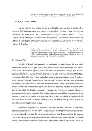 9


                         Lavoro, do fascismo italiano, que possui apenas 14 normas sobre Direito do
                         Trabalho, enquanto a CLT tem 922 artigos. (ALMEIDA NEVES, 2009).


 3.5 JUSTIÇA DO TRABALHO


        Vargas elaborou um sistema de leis e instituições para pacificar e manter sob o
 controle do Estado as tensões entre patrões e empregados. Dois anos depois, esse processo
 culminou com a edição da CLT (Consolidação das Leis do Trabalho). Desde 1932 quem
 exercia a função de julgar os conflitos entre empregadores e trabalhadores era nas Comissões
 Mistas de Conciliações e Juntas de Conciliações de julgamento,a Constituição de 1934 criou a
 Justiça do Trabalho.

                         Fundamental, para assegurar os direitos dos trabalhadores foi a criação da Justiça do
                         Trabalho pelo decreto-lei nº 1.237, de 02 de maio de 1939, precedido pelas
                         Comissões Mistas de Conciliação, criadas pelo decreto nº 21.396, de 12 de maio de
                         1932, e pelas Juntas de Conciliação e Julgamento, instituídas pelo decreto nº 22.132,
                         de 25 de novembro de 1932. (ALMEIDA NEVES, 2009).

3.6 EDUCAÇÃO

       Pelo fato do Brasil estar passando por mudanças que necessitavam de uma maior
escolaridade da mão de obra, pois os operários necessitavam de uma escolaridade mais formal,
sendo assim a União tomava para si essa responsabilidade. Colocando no artigo 149, de que a
educação era direito de todos e dever da família e dos poderes públicos,e no artigo 150 indica a
competência da União: fixar o plano nacional de educação, compreensivo do ensino de todos os
graus e ramos, comuns e especializados; e coordenar e fiscalizar a sua execução, em todo o
território do País; determinar as condições de reconhecimento oficial dos estabelecimentos de
ensino secundário e complementar deste e dos institutos de ensino superior, exercendo sobre
eles a necessária fiscalização; organizar e manter, nos Territórios, sistemas educativos
apropriados aos mesmos; manter no Distrito Federal ensino secundário e complementar deste,
superior e universitário;exercer ação supletiva, onde se faça necessária, por deficiência de
iniciativa ou de recursos e estimular a obra educativa em todo o País, por meio de estudos,
inquéritos, demonstrações e subvenções.

       A vinculação de recursos (de impostos) à educação: Art. 156 - A União e os Municípios
aplicarão nunca menos de dez por cento, e os Estados e o Distrito Federal nunca menos de vinte
por cento, da renda resultante dos impostos na manutenção e no desenvolvimento dos sistemas
educativos. Parágrafo único - Para a realização do ensino nas zonas rurais, a União reservará no
mínimo, vinte por cento das cotas destinadas à educação no respectivo orçamento anual. No
 