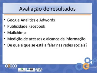 Avaliação de resultados
•   Google Analitics e Adwords
•   Publicidade Facebook
•   Mailchimp
•   Medição de acessos e alcance da informação
•   De que é que se está a falar nas redes sociais?
 
