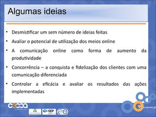 Algumas ideias

• Desmistificar um sem número de ideias feitas
• Avaliar o potencial de utilização dos meios online
• A comunicação       online   como    forma   de      aumento   da
  produtividade
• Concorrência – a conquista e fidelização dos clientes com uma
  comunicação diferenciada
• Controlar a eficácia e avaliar os resultados das ações
  implementadas
 